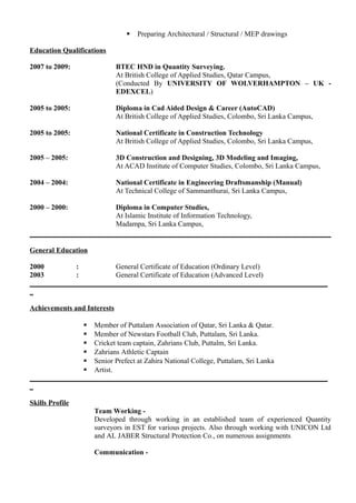  Preparing Architectural / Structural / MEP drawings
Education Qualifications
2007 to 2009: BTEC HND in Quantity Surveying.
At British College of Applied Studies, Qatar Campus,
(Conducted By UNIVERSITY OF WOLVERHAMPTON – UK -
EDEXCEL)
2005 to 2005: Diploma in Cad Aided Design & Career (AutoCAD)
At British College of Applied Studies, Colombo, Sri Lanka Campus,
2005 to 2005: National Certificate in Construction Technology
At British College of Applied Studies, Colombo, Sri Lanka Campus,
2005 – 2005: 3D Construction and Designing, 3D Modeling and Imaging,
At ACAD Institute of Computer Studies, Colombo, Sri Lanka Campus,
2004 – 2004: National Certificate in Engineering Draftsmanship (Manual)
At Technical College of Sammanthurai, Sri Lanka Campus,
2000 – 2000: Diploma in Computer Studies,
At Islamic Institute of Information Technology,
Madampa, Sri Lanka Campus,
General Education
2000 : General Certificate of Education (Ordinary Level)
2003 : General Certificate of Education (Advanced Level)
___________________________________________________________________________________
_
Achievements and Interests
 Member of Puttalam Association of Qatar, Sri Lanka & Qatar.
 Member of Newstars Football Club, Puttalam, Sri Lanka.
 Cricket team captain, Zahrians Club, Puttalm, Sri Lanka.
 Zahrians Athletic Captain
 Senior Prefect at Zahira National College, Puttalam, Sri Lanka
 Artist.
___________________________________________________________________________________
_
Skills Profile
Team Working -
Developed through working in an established team of experienced Quantity
surveyors in EST for various projects. Also through working with UNICON Ltd
and AL JABER Structural Protection Co., on numerous assignments
Communication -
 