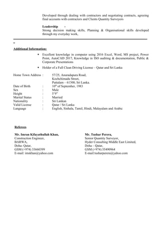 Developed through dealing with contractors and negotiating contracts, agreeing
final accounts with contractors and Clients Quantity Surveyors
Leadership -
Strong decision making skills, Planning & Organisational skills developed
through my everyday work,
___________________________________________________________________________________
_
Additional Information:
 Excellent knowledge in computer using 2016 Excel, Word, MS project, Power
Point, AutoCAD 2017, Knowledge in ISO auditing & documentation, Public &
Corporate Presentations
 Holder of a Full Clean Driving License – Qatar and Sri Lanka
Home Town Address : 57/25, Anuradapura Road,
Kochchimadu Street,
Puttalam – 61300, Sri Lanka.
Date of Birth : 10th
of September, 1983
Sex : Male
Height : 5’9”
Marital Status : Married
Nationality : Sri Lankan
Valid License : Qatar / Sri Lanka
Language : English, Sinhala, Tamil, Hindi, Malayalam and Arabic
Referees
Mr. Imran Kifayathullah Khan,
Construction Engineer,
BARWA,
Doha- Qatar,
GSM (+974) 33660399
E-mail: imskhan@yahoo.com
Mr. Tushar Perera,
Senior Quantity Surveyor,
Hyder Consulting Middle East Limited,
Doha – Qatar,
GSM (+974) 55490964
E-mail:tusharperera@yahoo.com
 