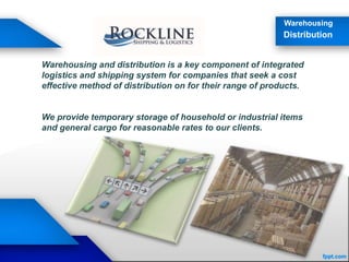 Warehousing
Distribution
Warehousing and distribution is a key component of integrated
logistics and shipping system for companies that seek a cost
effective method of distribution on for their range of products.
We provide temporary storage of household or industrial items
and general cargo for reasonable rates to our clients.
 