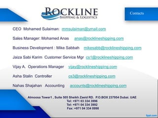 Contacts
CEO Mohamed Sulaiman: mmsulaiman@ymail.com
Sales Manager: Mohamed Anas anas@rocklineshipping.com
Business Development : Mike Sabbah mikesabb@rocklineshipping.com
Jaiza Sabi Karim Customer Service Mgr cs1@rocklineshipping.com
Vijay A. Operations Manager vijay@rocklineshipping.com
Asha Stalin Controller cs3@rocklineshipping.com
Nahas Shajahan Accounting accounts@rocklineshipping.com
Almoosa Tower1 , Suite 505 Sheikh Zaeid RD. P.O.BOX 237954 Dubai. UAE
Tel: +971 03 334 3996
Tel: +971 04 334 3992
Fax: +971 04 334 0998
 