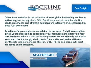 Sea Freight
Ocean transportation is the backbone of most global forwarding and key in
optimizing your supply chain. With RockLine you are in safe hands. Our
hands-on services and strategic solutions are extensive and customized to
meet your every need.
RockLine offers a single source solution to the ocean freight complexities,
giving you the freedom to concentrate your resources and energy on your
core business. With our well renowned partners we are uniquely positioned
to synchronize the supply chain needs from end to end and at all levels.
Our flexible range of services like FCL, LCL, RO-RO and break-bulk meet
the needs of any customer.
 