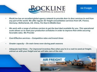Air Freight
• RockLine has an excellent global agency network to provide door to door services to and from
any part of the world. We offer regular Air freight consolidation services from UK, France,
Germany, Netherlands, US, China, Far East & Middle East.
• We work with a range of airlines carriers to get the best deal available for you. This operational
scale allows us to meet your production schedules in order to improve flow while securing
favorable rates. We Provide:
• Cost-Effective services – Competitive rates and transit times
• Greater capacity – On main lanes even during peak seasons
• Adequate lead times – For improved inventory flow when you’re in a rush to send air freight,
entrust us with your freight and we will take care of the rest.
 