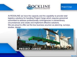 Project Cargo
At ROCKLINE we have the capacity and the capability to provide total
logistics solutions for handling Project Cargo which requires personnel
committed to address professionally contingencies in extraordinary
circumstances and create and implement effective solutions.
We are proud to offer out the box business acumen as planning, surveys,
studies, design.
 