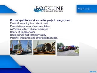 Project Cargo
Our competitive services under project category are:
Project forwarding from start to end
Project clearance and documentation
Air/Ocean full and charter operation
Heavy lift transportation
Route survey and feasibility study
Packing, insurance and other allied services.
 