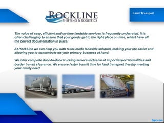 Land Transport
The value of easy, efficient and on-time landside services is frequently underrated. It is
often challenging to ensure that your goods get to the right place on time, whilst have all
the correct documentation in place.
At RockLine we can help you with tailor-made landside solution, making your life easier and
allowing you to concentrate on your primary business at hand.
We offer complete door-to-door trucking service inclusive of import/export formalities and
border transit clearance. We ensure faster transit time for land transport thereby meeting
your timely need.
 