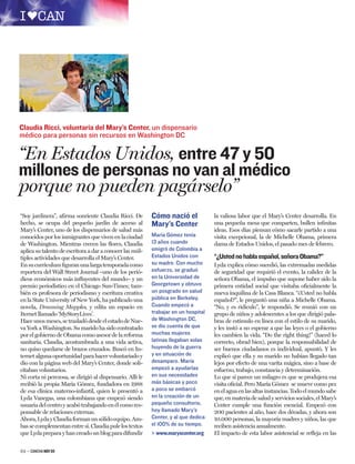 Claudia Ricci, voluntaria del Mary’s Center, un dispensario
médico para personas sin recursos en Washington DC

“En Estados Unidos, entre 47 y 50
millones de personas no van al médico
porque no pueden pagárselo”
“Soy jardinera”, aﬁrma sonriente Claudia Ricci. De         Cómo nació el             la valiosa labor que el Mary’s Center desarrolla. En
hecho, se ocupa del pequeño jardín de acceso al            Mary’s Center             una pequeña mesa que comparten, bullen inﬁnitas
Mary’s Center, uno de los dispensarios de salud más                                  ideas. Esos días piensan cómo sacarle partido a una
conocidos por los inmigrantes que viven en la ciudad       María Gómez tenía         visita excepcional, la de Michelle Obama, primera
de Washington. Mientras crecen las ﬂores, Claudia          13 años cuando            dama de Estados Unidos, el pasado mes de febrero.
aplica su talento de escritora a dar a conocer las múl-    emigró de Colombia a
tiples actividades que desarrolla el Mary’s Center.        Estados Unidos con        “¿Usted no habla español, señora Obama?”
En su currículum ﬁguran una larga temporada como           su madre. Con mucho       Lyda explica cómo sucedió, las extremadas medidas
reportera del Wall Street Journal –uno de los perió-       esfuerzo, se graduó       de seguridad que requirió el evento, la calidez de la
dicos económicos más inﬂuyentes del mundo– y un            en la Universidad de      señora Obama, el impulso que supone haber sido la
premio periodístico en el Chicago Sun-Times; tam-          Georgetown y obtuvo       primera entidad social que visitaba oﬁcialmente la
bién es profesora de periodismo y escritura creativa       un posgrado en salud      nueva inquilina de la Casa Blanca. “¿Usted no habla
en la State University of New York, ha publicado una       pública en Berkeley.      español?”, le preguntó una niña a Michelle Obama.
novela, Dreaming Mapples, y edita un espacio en            Cuando empezó a           “No, y es ridículo”, le respondió. Se reunió con un
Iternet llamado ‘MyStoryLives’.                            trabajar en un hospital   grupo de niños y adolescentes a los que dirigió pala-
Hace unos meses, se trasladó desde el estado de Nue-       de Washington DC,         bras de estímulo en línea con el estilo de su marido,
va York a Washington. Su marido ha sido contratado         se dio cuenta de que      y les instó a no esperar a que las leyes o el gobierno
por el gobierno de Obama como asesor de la reforma         muchas mujeres            les cambien la vida. “Do the right thing!” (haced lo
sanitaria. Claudia, acostumbrada a una vida activa,        latinas llegaban solas    correcto, obrad bien), porque la responsabilidad de
no quiso quedarse de brazos cruzados. Buscó en In-         huyendo de la guerra      ser buenos ciudadanos es individual, apuntó. Y les
ternet alguna oportunidad para hacer voluntariado y        y en situación de         explicó que ella y su marido no habían llegado tan
dio con la página web del Mary’s Center, donde soli-       desamparo. María          lejos por efecto de una varita mágica, sino a base de
citaban voluntarios.                                       empezó a ayudarlas        esfuerzo, trabajo, constancia y determinación.
Ni corta ni perezosa, se dirigió al dispensario. Allí le   en sus necesidades        Lo que sí parece un milagro es que se produjera esa
recibió la propia María Gómez, fundadora en 1988           más básicas y poco        visita oﬁcial. Pero María Gómez se mueve como pez
de esa clínica materno-infantil, quien le presentó a       a poco se embarcó         en el agua en las altas instancias. Todo el mundo sabe
Lyda Vanegas, una colombiana que empezó siendo             en la creación de un      que, en materia de salud y servicios sociales, el Mary’s
usuaria del centro y acabó trabajando en él como res-      pequeño consultorio,      Center cumple una función esencial. Empezó con
ponsable de relaciones externas.                           hoy llamado Mary’s        200 pacientes al año, hace dos décadas, y ahora son
Ahora, Lyda y Claudia forman un sólido equipo. Am-         Center, y al que dedica   10.000 personas, la mayoría madres y niños, las que
bas se complementan entre sí. Claudia pule los textos      el 100% de su tiempo.     reciben asistencia anualmente.
que Lyda prepara y han creado un blog para difundir        > www.maryscenter.org     El impacto de esta labor asistencial se reﬂeja en las


62 – CANCHA NOV 09
 