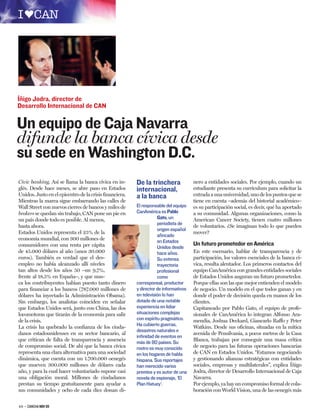 Íñigo Jodra, director de
Desarrollo Internacional de CAN

Un equipo de Caja Navarra
difunde la banca cívica desde
su sede en Washington D.C.
Civic banking. Así se llama la banca cívica en in-      De la trinchera              nero a entidades sociales. Por ejemplo, cuando un
glés. Desde hace meses, se abre paso en Estados         internacional,               estudiante presenta su currículum para solicitar la
Unidos. Justo en el epicentro de la crisis ﬁnanciera.   a la banca                   entrada a una universidad, uno de los puntos que se
Mientras la marea sigue embarrando las calles de                                     tiene en cuenta –además del historial académico–
Wall Street con nuevos cierres de bancos y miles de     El responsable del equipo    es su participación social, es decir, qué ha aportado
brokers se quedan sin trabajo, CAN pone un pie en       CanAmérica es Pablo          a su comunidad. Algunas organizaciones, como la
un país donde todo es posible. Al menos,                           Gato, un          American Cancer Society, tienen cuatro millones
                                                                   periodista de
hasta ahora.                                                                         de voluntarios. ¿Se imaginan todo lo que pueden
                                                                   origen español
Estados Unidos representa el 25% de la                                               mover?
                                                                   aﬁncado
economía mundial, con 300 millones de                              en Estados
consumidores con una renta per cápita                                                Un futuro prometedor en América
                                                                   Unidos desde
de 45.000 dólares al año (unos 30.000                              hace años.        En este escenario, hablar de transparencia y de
euros). También es verdad que el des-                              Su extensa        participación, los valores esenciales de la banca cí-
empleo no había alcanzado allí niveles                             trayectoria       vica, resulta alentador. Los primeros contactos del
tan altos desde los años 50 –un 9,7%,                              profesional       equipo CanAmérica con grandes entidades sociales
frente al 18,5% en España–, y que nun-                             como              de Estados Unidos auguran un futuro prometedor.
ca los contribuyentes habían puesto tanto dinero        corresponsal, productor      Porque ellas son las que mejor entienden el modelo
para ﬁnanciar a los bancos (787.000 millones de         y director de informativos   de negocio. Un modelo en el que todos ganan y en
dólares ha inyectado la Administración Obama).          en televisión lo han         donde el poder de decisión queda en manos de los
Sin embargo, los analistas coinciden en señalar         dotado de una notable        clientes.
que Estados Unidos será, junto con China, las dos       experiencia en lidiar        Capitaneado por Pablo Gato, el equipo de profe-
locomotoras que tirarán de la economía para salir       situaciones complejas        sionales de CanAmérica lo integran Alfonso Ara-
de la crisis.                                           con espíritu pragmático.     mendía, Joshua Deckard, Giancarlo Raffo y Peter
La crisis ha quebrado la conﬁanza de los ciuda-         Ha cubierto guerras,         Watkins. Desde sus oﬁcinas, situadas en la mítica
                                                        desastres naturales e
danos estadounidenses en su sector bancario, al                                      avenida de Pensilvania, a pocos metros de la Casa
                                                        inﬁnidad de eventos en
que critican de falta de transparencia y ausencia       más de 80 países. Su         Blanca, trabajan por conseguir una masa crítica
de compromiso social. De ahí que la banca cívica        rostro es muy conocido       de negocio para las futuras operaciones bancarias
representa una clara alternativa para una sociedad      en los hogares de habla      de CAN en Estados Unidos. “Estamos negociando
dinámica, que cuenta con un 1.700.000 oenegés           hispana. Sus reportajes      y gestionando alianzas estratégicas con entidades
que mueven 300.000 millones de dólares cada             han merecido varios          sociales, empresas y multilaterales”, explica Íñigo
año, y para la cual hacer voluntariado supone casi      premios y es autor de una    Jodra, director de Desarrollo Internacional de Caja
una obligación moral. Millones de ciudadanos            novela de espionaje, ‘El     Navarra.
prestan su tiempo gratuitamente para ayudar a           Plan Hatuey’.                Por ejemplo, ya hay un compromiso formal de cola-
sus comunidades y ocho de cada diez donan di-                                        boración con World Vision, una de las oenegés más


48 – CANCHA NOV 09
 