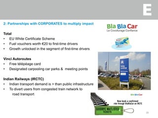 2: Partnerships with CORPORATES to multiply impact
Total
• EU White Certificate Scheme
• Fuel vouchers worth €20 to first-time drivers
• Growth unlocked in the segment of first-time drivers
Vinci Autoroutes
• Free télépéage card
• Designated carpooling car parks & meeting points
Indian Railways (IRCTC)
• Indian transport demand is > than public infrastructure
• To divert users from congested train network to
road transport
18
 
