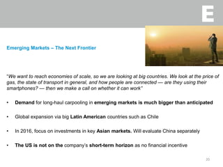Emerging Markets – The Next Frontier
“We want to reach economies of scale, so we are looking at big countries. We look at the price of
gas, the state of transport in general, and how people are connected — are they using their
smartphones? — then we make a call on whether it can work”
• Demand for long-haul carpooling in emerging markets is much bigger than anticipated
• Global expansion via big Latin American countries such as Chile
• In 2016, focus on investments in key Asian markets. Will evaluate China separately
• The US is not on the company’s short-term horizon as no financial incentive
20
 