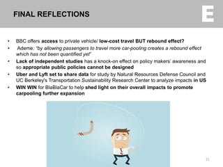 • BBC offers access to private vehicle/ low-cost travel BUT rebound effect?
• Ademe: “by allowing passengers to travel more car-pooling creates a rebound effect
which has not been quantified yet”
• Lack of independent studies has a knock-on effect on policy makers’ awareness and
so appropriate public policies cannot be designed
• Uber and Lyft set to share data for study by Natural Resources Defense Council and
UC Berkeley's Transportation Sustainability Research Center to analyze impacts in US
• WIN WIN for BlaBlaCar to help shed light on their overall impacts to promote
carpooling further expansion
21
FINAL REFLECTIONS
 