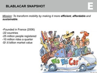 Mission: To transform mobility by making it more efficient, affordable and
sustainable.
-Founded in France (2006)
-22 countries
-25 million people registered
-10 million rides a quarter
-$1.6 billion market value
BLABLACAR SNAPSHOT
3
 