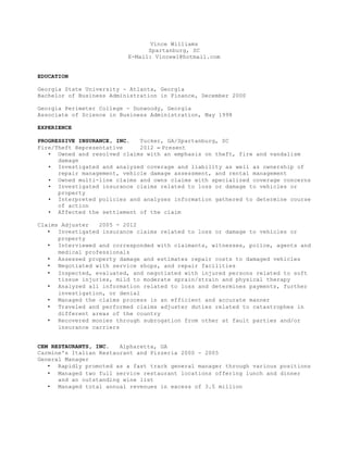 Vince Williams
Spartanburg, SC
E-Mail: Vincew1@hotmail.com
EDUCATION
Georgia State University - Atlanta, Georgia
Bachelor of Business Administration in Finance, December 2000
Georgia Perimeter College - Dunwoody, Georgia
Associate of Science in Business Administration, May 1998
EXPERIENCE
PROGRESSIVE INSURANCE, INC. Tucker, GA/Spartanburg, SC
Fire/Theft Representative 2012 – Present
• Owned and resolved claims with an emphasis on theft, fire and vandalism
damage
• Investigated and analyzed coverage and liability as well as ownership of
repair management, vehicle damage assessment, and rental management
• Owned multi-line claims and owns claims with specialized coverage concerns
• Investigated insurance claims related to loss or damage to vehicles or
property
• Interpreted policies and analyzes information gathered to determine course
of action
• Affected the settlement of the claim
Claims Adjuster 2005 - 2012
• Investigated insurance claims related to loss or damage to vehicles or
property
• Interviewed and corresponded with claimants, witnesses, police, agents and
medical professionals
• Assessed property damage and estimates repair costs to damaged vehicles
• Negotiated with service shops, and repair facilities
• Inspected, evaluated, and negotiated with injured persons related to soft
tissue injuries, mild to moderate sprain/strain and physical therapy
• Analyzed all information related to loss and determines payments, further
investigation, or denial
• Managed the claims process in an efficient and accurate manner
• Traveled and performed claims adjuster duties related to catastrophes in
different areas of the country
• Recovered monies through subrogation from other at fault parties and/or
insurance carriers
CEM RESTAURANTS, INC. Alpharetta, GA
Carmine's Italian Restaurant and Pizzeria 2000 - 2005
General Manager
• Rapidly promoted as a fast track general manager through various positions
• Managed two full service restaurant locations offering lunch and dinner
and an outstanding wine list
• Managed total annual revenues in excess of 3.5 million
 