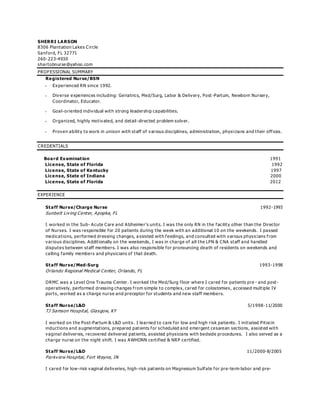SHERRI LARSON
8306 Plantation Lakes Circle
Sanford, FL 32771
260-223-4930
shartobnurse@yahoo.com
PROFESSIONAL SUMMARY
Registered Nurse/BSN
 Experienced RN since 1992.
 Diverse experiences including: Geriatrics, Med/Surg, Labor & Delivery, Post -Partum, Newborn Nursery,
Coordinator, Educator.
 Goal-oriented individual with strong leadership capabilities.
 Organized, highly motivated, and detail-directed problem solver.
 Proven ability to work in unison with staff of various disciplines, administration, physi cians and their offices.
CREDENTIALS
Board Examination 1991
License, State of Florida 1992
License, State of Kentucky 1997
License, State of Indiana 2000
License, State of Florida 2012
EXPERIENCE
Staff Nurse/Charge Nurse 1992-1993
Sunbelt Living Center, Apopka, FL
I worked in the Sub- Acute Care and Alzheimer’s units. I was the only RN in the facility other than the Director
of Nurses. I was responsible for 20 patients during the week with an additional 10 on the weekends. I passed
medications, performed dressing changes, a ssisted with feedings, and consulted with various physicians from
various disciplines. Additionally on the weekends, I was in charge of all the LPN & CNA staff and handled
disputes between staff members. I was also responsible for pronouncing death of residents on weekends and
calling family members and physicians of that death.
Staff Nurse/Med-Surg 1993-1998
Orlando Regional Medical Center, Orlando, FL
ORMC was a Level One Trauma Center. I worked the Med/Surg floor where I cared for patients pre - and post-
operatively, performed dressing changes from simple to complex, cared for colostomies, accessed multiple IV
ports, worked as a charge nurse and preceptor for students and new staff members.
Staff Nurse/L&D 5/1998-11/2000
TJ Samson Hospital, Glasgow, KY
I worked on the Post-Partum & L&D units. I learned to care for low and high risk patients. I initiated Pitocin
inductions and augmentations, prepared patients for scheduled and emergent cesarean sections, assisted with
vaginal deliveries, recovered delivered patients, assisted physicians with bedside procedures. I also served as a
charge nurse on the night shift. I was AWHONN certified & NRP certified.
Staff Nurse/L&D 11/2000-8/2005
Parkview Hospital, Fort Wayne, IN
I cared for low-risk vaginal deliveries, high-risk patients on Magnesium Sulfate for pre-term labor and pre-
 