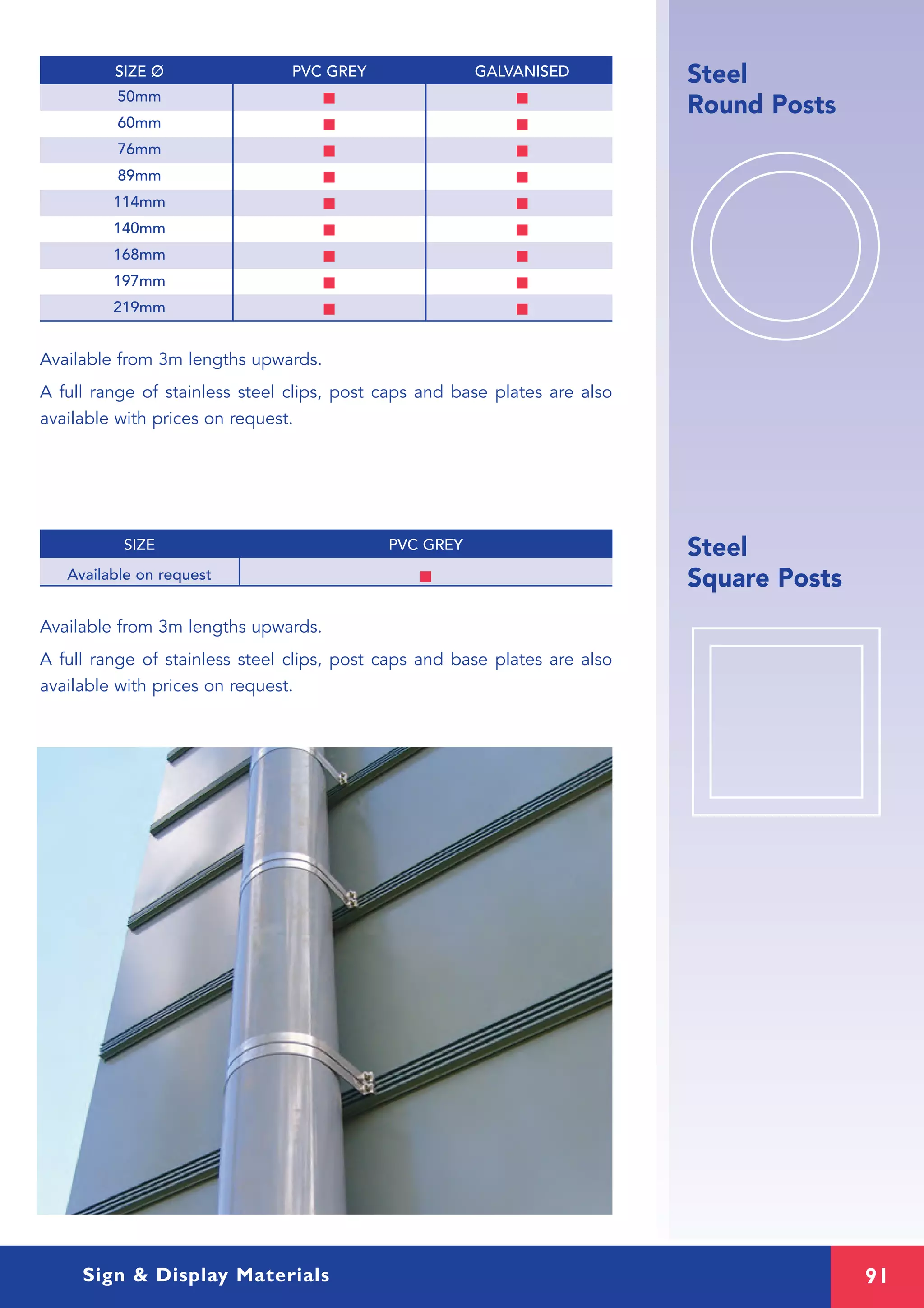 91
SIZE PVC GREY
Sign & Display Materials
Steel
Round Posts
Steel
Square PostsAvailable on request I
Available from 3m lengths upwards.
A full range of stainless steel clips, post caps and base plates are also
available with prices on request.
50mm I I
60mm I I
76mm I I
89mm I I
114mm I I
140mm I I
168mm I I
197mm I I
219mm I I
Available from 3m lengths upwards.
A full range of stainless steel clips, post caps and base plates are also
available with prices on request.
SIZE Ø PVC GREY GALVANISED
 