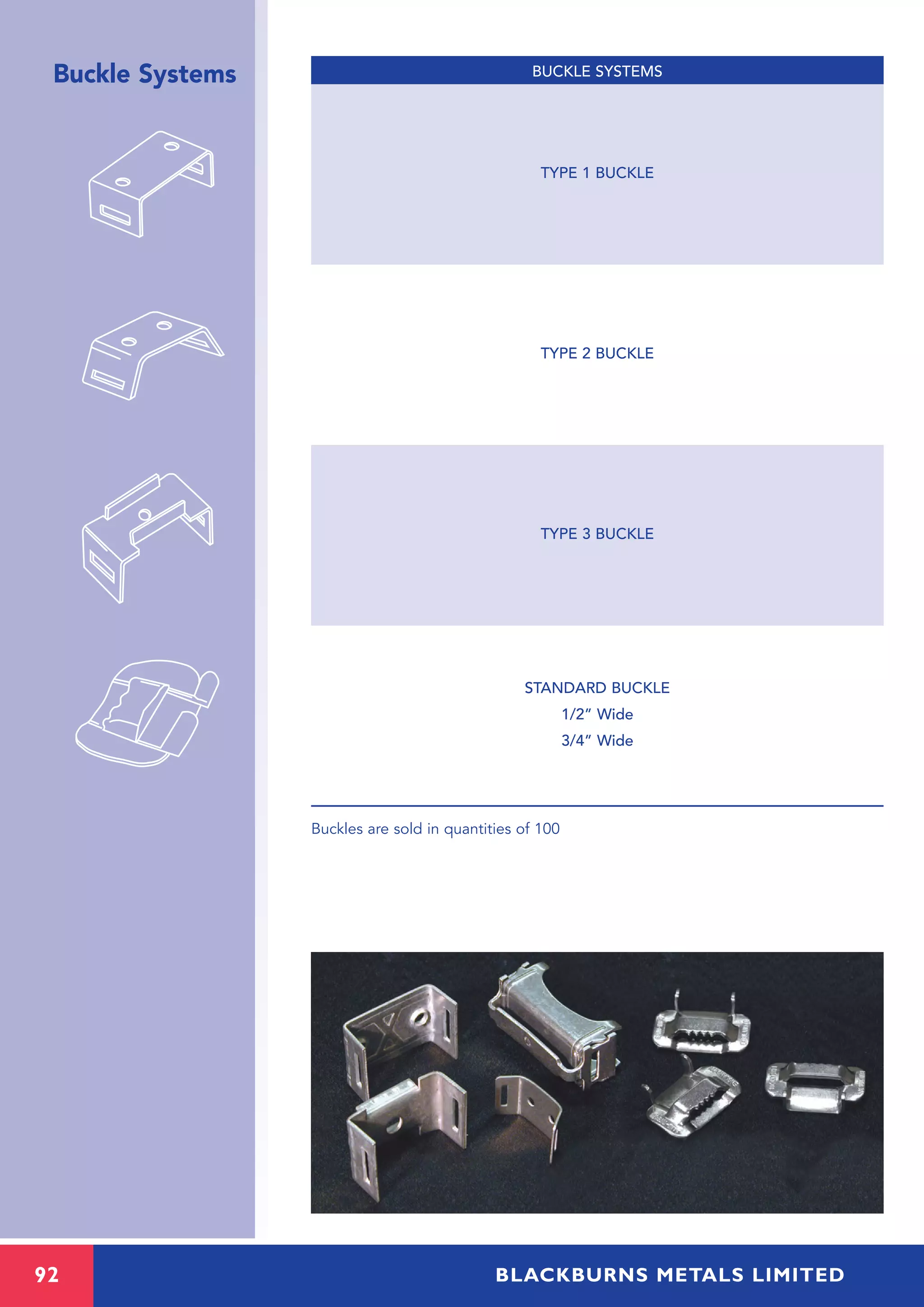 92 BLACKBURNS METALS LIMITED
Buckle Systems
Buckles are sold in quantities of 100
TYPE 1 BUCKLE
TYPE 2 BUCKLE
TYPE 3 BUCKLE
STANDARD BUCKLE
1/2” Wide
3/4” Wide
BUCKLE SYSTEMS
 