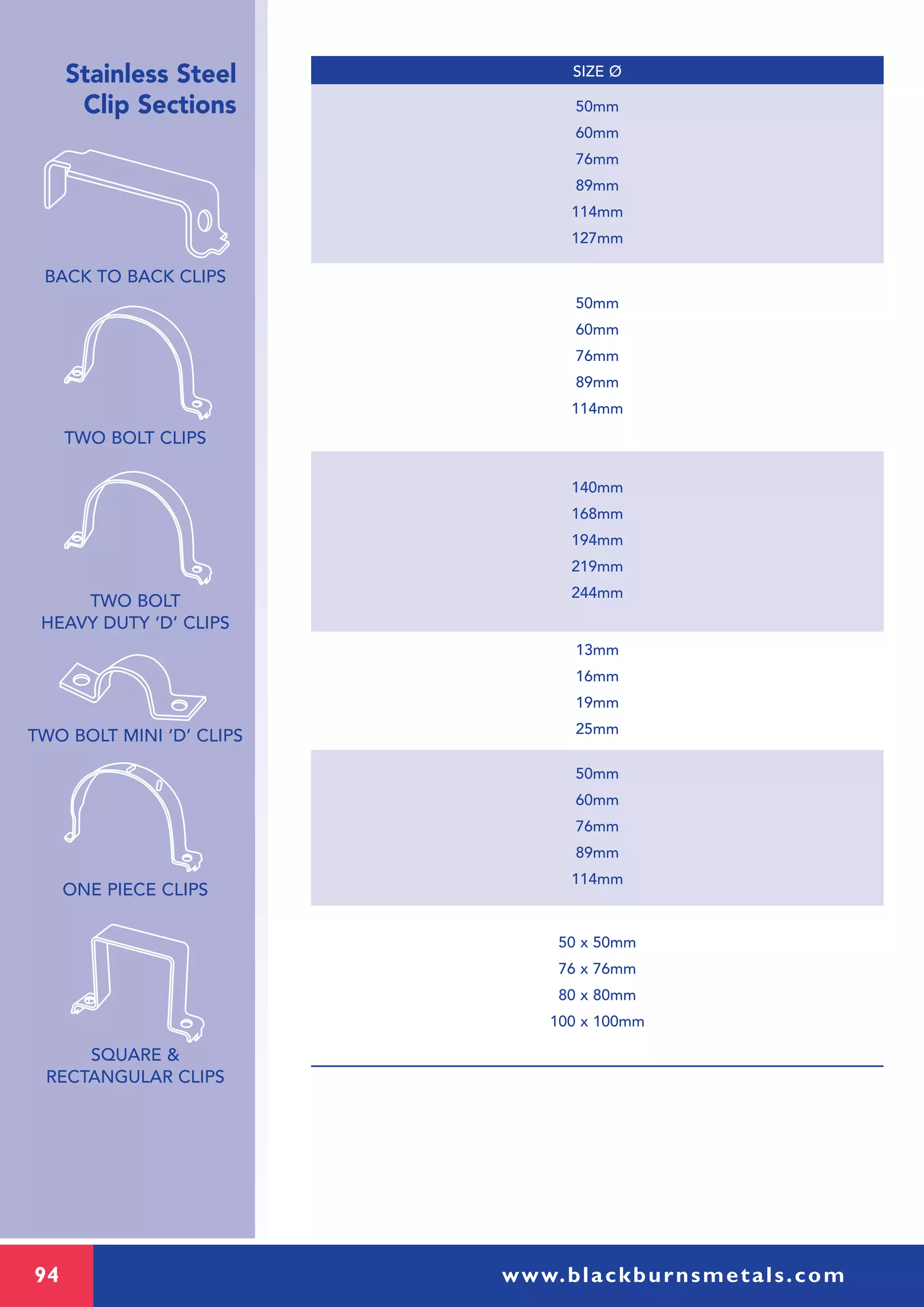 94 www.blackburnsmetals.com
Stainless Steel
Clip Sections
BACK TO BACK CLIPS
TWO BOLT CLIPS
TWO BOLT
HEAVY DUTY ‘D’ CLIPS
TWO BOLT MINI ‘D’ CLIPS
ONE PIECE CLIPS
SQUARE &
RECTANGULAR CLIPS
50mm
60mm
76mm
89mm
114mm
140mm
168mm
194mm
219mm
244mm
50mm
60mm
76mm
89mm
114mm
127mm
50mm
60mm
76mm
89mm
114mm
13mm
16mm
19mm
25mm
50 x 50mm
76 x 76mm
80 x 80mm
100 x 100mm
SIZE Ø
 