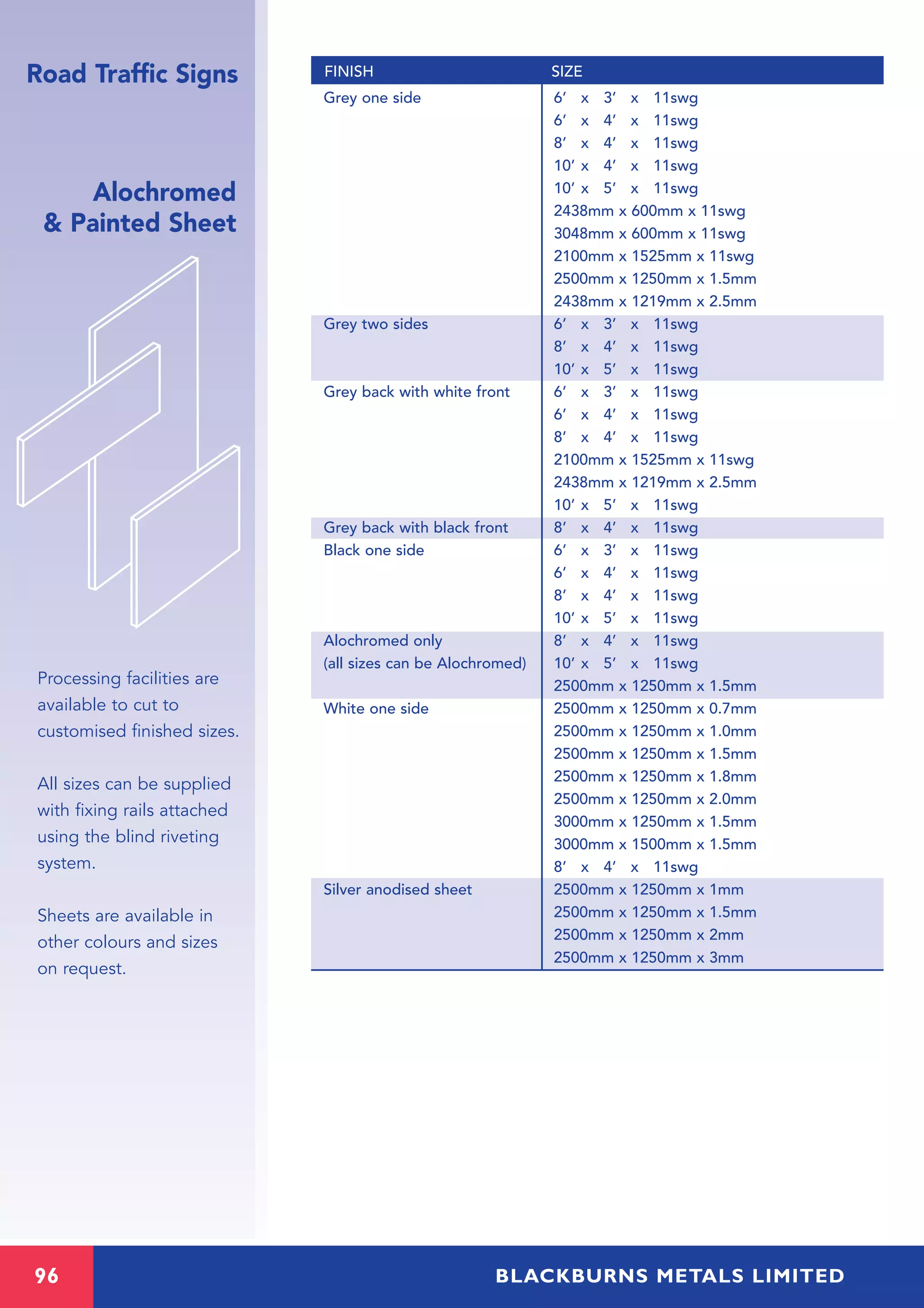 96 BLACKBURNS METALS LIMITED
Alochromed
& Painted Sheet
Processing facilities are
available to cut to
customised finished sizes.
All sizes can be supplied
with fixing rails attached
using the blind riveting
system.
Sheets are available in
other colours and sizes
on request.
Grey one side 6’ x 3’ x 11swg
6’ x 4’ x 11swg
8’ x 4’ x 11swg
10’ x 4’ x 11swg
10’ x 5’ x 11swg
2438mm x 600mm x 11swg
3048mm x 600mm x 11swg
2100mm x 1525mm x 11swg
2500mm x 1250mm x 1.5mm
2438mm x 1219mm x 2.5mm
Grey two sides 6’ x 3’ x 11swg
8’ x 4’ x 11swg
10’ x 5’ x 11swg
Grey back with white front 6’ x 3’ x 11swg
6’ x 4’ x 11swg
8’ x 4’ x 11swg
2100mm x 1525mm x 11swg
2438mm x 1219mm x 2.5mm
10’ x 5’ x 11swg
Grey back with black front 8’ x 4’ x 11swg
Black one side 6’ x 3’ x 11swg
6’ x 4’ x 11swg
8’ x 4’ x 11swg
10’ x 5’ x 11swg
Alochromed only 8’ x 4’ x 11swg
(all sizes can be Alochromed) 10’ x 5’ x 11swg
2500mm x 1250mm x 1.5mm
White one side 2500mm x 1250mm x 0.7mm
2500mm x 1250mm x 1.0mm
2500mm x 1250mm x 1.5mm
2500mm x 1250mm x 1.8mm
2500mm x 1250mm x 2.0mm
3000mm x 1250mm x 1.5mm
3000mm x 1500mm x 1.5mm
8’ x 4’ x 11swg
Silver anodised sheet 2500mm x 1250mm x 1mm
2500mm x 1250mm x 1.5mm
2500mm x 1250mm x 2mm
2500mm x 1250mm x 3mm
FINISH SIZERoad Traffic Signs
 