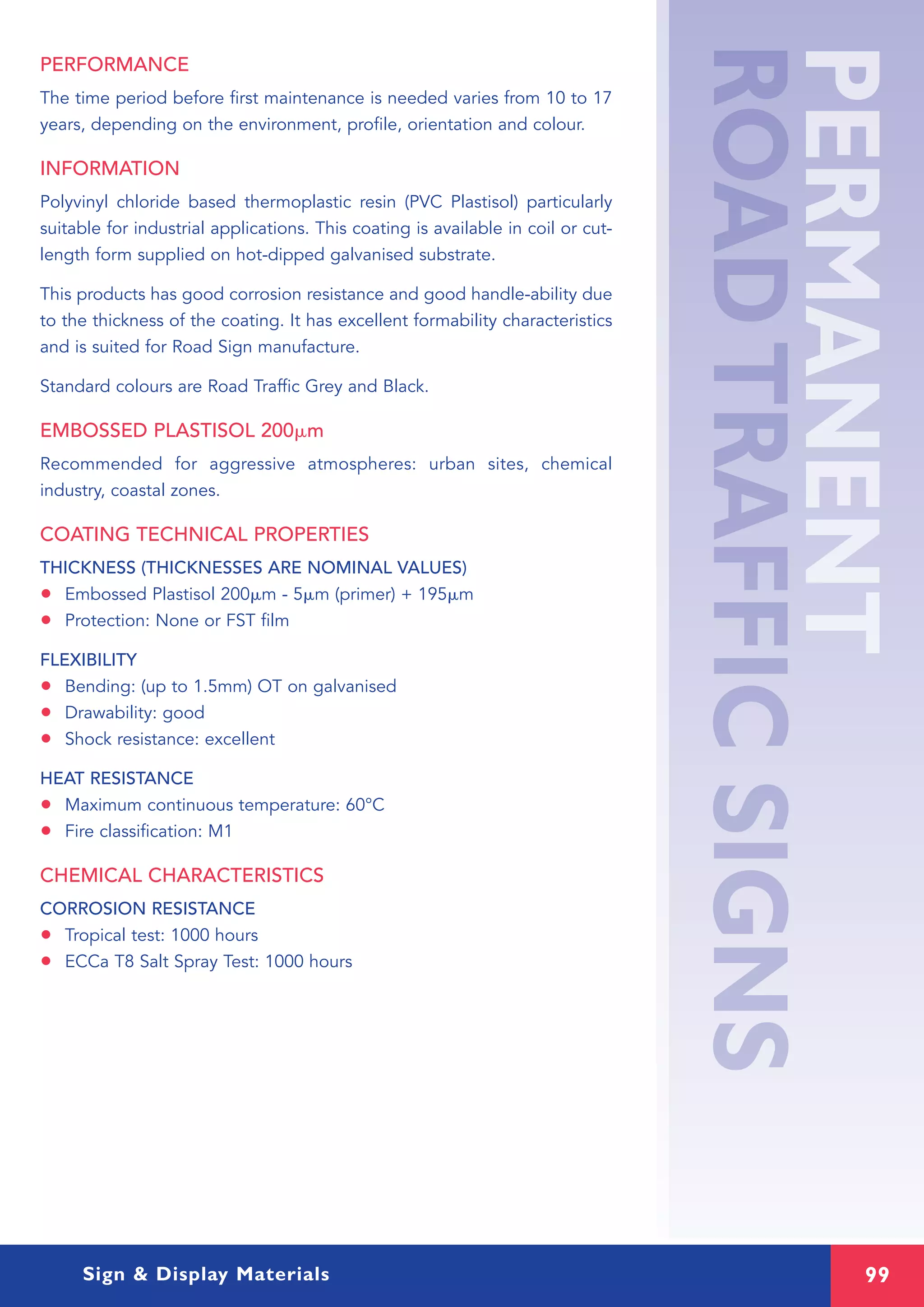 99Sign & Display Materials
PERFORMANCE
The time period before first maintenance is needed varies from 10 to 17
years, depending on the environment, profile, orientation and colour.
INFORMATION
Polyvinyl chloride based thermoplastic resin (PVC Plastisol) particularly
suitable for industrial applications. This coating is available in coil or cut-
length form supplied on hot-dipped galvanised substrate.
This products has good corrosion resistance and good handle-ability due
to the thickness of the coating. It has excellent formability characteristics
and is suited for Road Sign manufacture.
Standard colours are Road Traffic Grey and Black.
EMBOSSED PLASTISOL 200␮m
Recommended for aggressive atmospheres: urban sites, chemical
industry, coastal zones.
COATING TECHNICAL PROPERTIES
THICKNESS (THICKNESSES ARE NOMINAL VALUES)
• Embossed Plastisol 200␮m - 5␮m (primer) + 195␮m
• Protection: None or FST film
FLEXIBILITY
• Bending: (up to 1.5mm) OT on galvanised
• Drawability: good
• Shock resistance: excellent
HEAT RESISTANCE
• Maximum continuous temperature: 60°C
• Fire classification: M1
CHEMICAL CHARACTERISTICS
CORROSION RESISTANCE
• Tropical test: 1000 hours
• ECCa T8 Salt Spray Test: 1000 hours
 