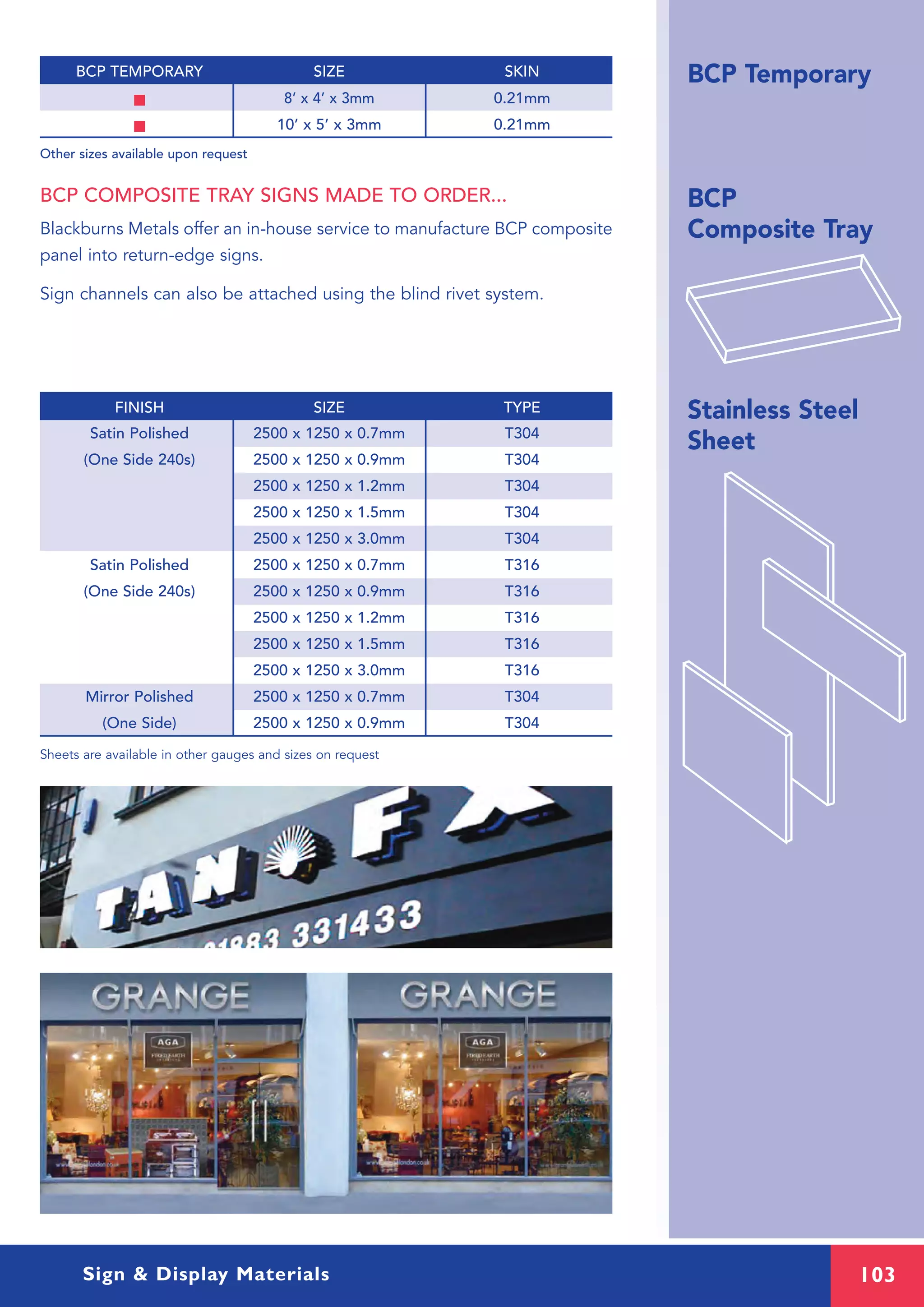 103Sign & Display Materials
BCP Temporary
BCP
Composite Tray
Stainless Steel
SheetSatin Polished 2500 x 1250 x 0.7mm T304
(One Side 240s) 2500 x 1250 x 0.9mm T304
2500 x 1250 x 1.2mm T304
2500 x 1250 x 1.5mm T304
2500 x 1250 x 3.0mm T304
Satin Polished 2500 x 1250 x 0.7mm T316
(One Side 240s) 2500 x 1250 x 0.9mm T316
2500 x 1250 x 1.2mm T316
2500 x 1250 x 1.5mm T316
2500 x 1250 x 3.0mm T316
Mirror Polished 2500 x 1250 x 0.7mm T304
(One Side) 2500 x 1250 x 0.9mm T304
Sheets are available in other gauges and sizes on request
FINISH SIZE TYPE
BCP COMPOSITE TRAY SIGNS MADE TO ORDER...
Blackburns Metals offer an in-house service to manufacture BCP composite
panel into return-edge signs.
Sign channels can also be attached using the blind rivet system.
I 8’ x 4’ x 3mm 0.21mm
I 10’ x 5’ x 3mm 0.21mm
Other sizes available upon request
BCP TEMPORARY SIZE SKIN
 