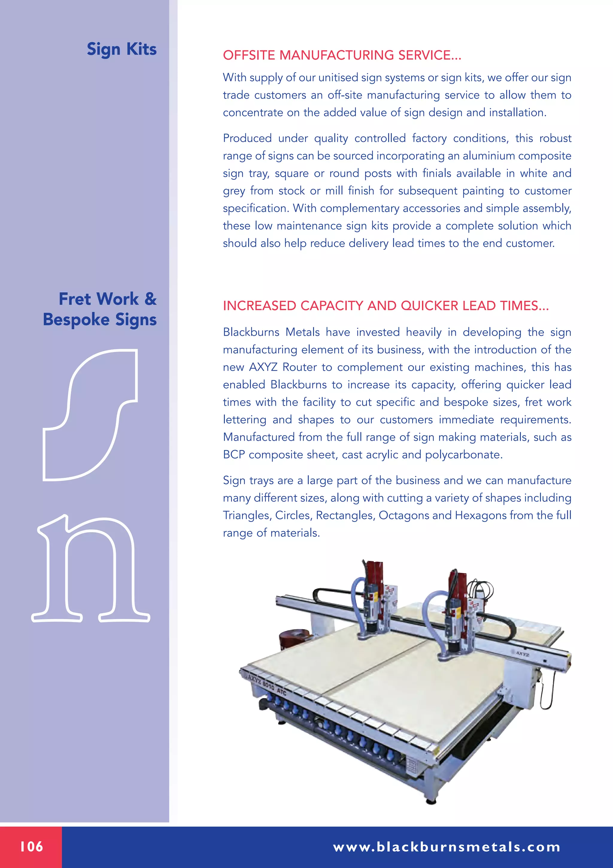 106 www.blackburnsmetals.com
Sign Kits
Fret Work &
Bespoke Signs
OFFSITE MANUFACTURING SERVICE...
With supply of our unitised sign systems or sign kits, we offer our sign
trade customers an off-site manufacturing service to allow them to
concentrate on the added value of sign design and installation.
Produced under quality controlled factory conditions, this robust
range of signs can be sourced incorporating an aluminium composite
sign tray, square or round posts with finials available in white and
grey from stock or mill finish for subsequent painting to customer
specification. With complementary accessories and simple assembly,
these low maintenance sign kits provide a complete solution which
should also help reduce delivery lead times to the end customer.
INCREASED CAPACITY AND QUICKER LEAD TIMES...
Blackburns Metals have invested heavily in developing the sign
manufacturing element of its business, with the introduction of the
new AXYZ Router to complement our existing machines, this has
enabled Blackburns to increase its capacity, offering quicker lead
times with the facility to cut specific and bespoke sizes, fret work
lettering and shapes to our customers immediate requirements.
Manufactured from the full range of sign making materials, such as
BCP composite sheet, cast acrylic and polycarbonate.
Sign trays are a large part of the business and we can manufacture
many different sizes, along with cutting a variety of shapes including
Triangles, Circles, Rectangles, Octagons and Hexagons from the full
range of materials.
 