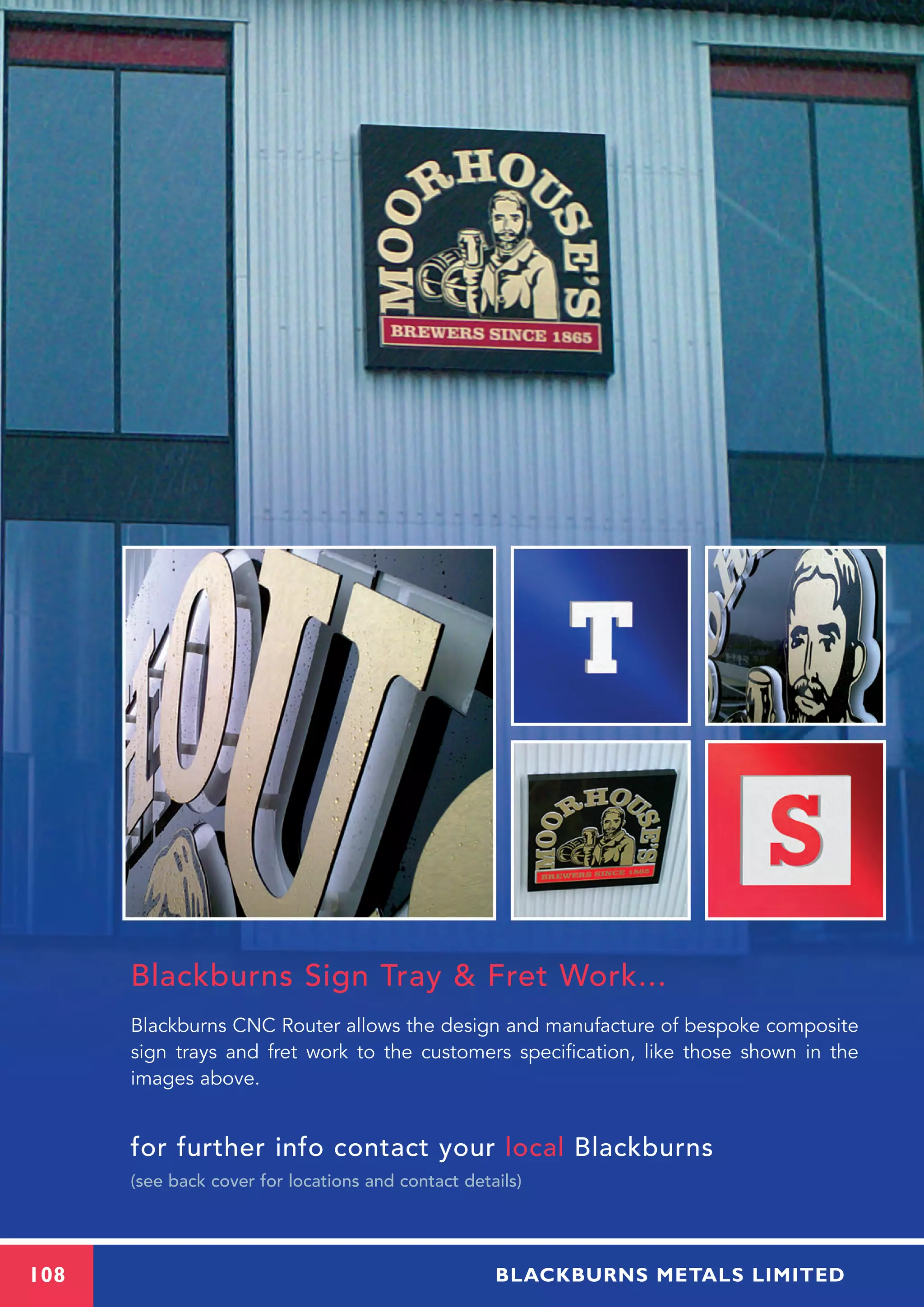 Blackburns Sign Tray & Fret Work...
Blackburns CNC Router allows the design and manufacture of bespoke composite
sign trays and fret work to the customers specification, like those shown in the
images above.
for further info contact your local Blackburns
(see back cover for locations and contact details)
108 BLACKBURNS METALS LIMITED
 