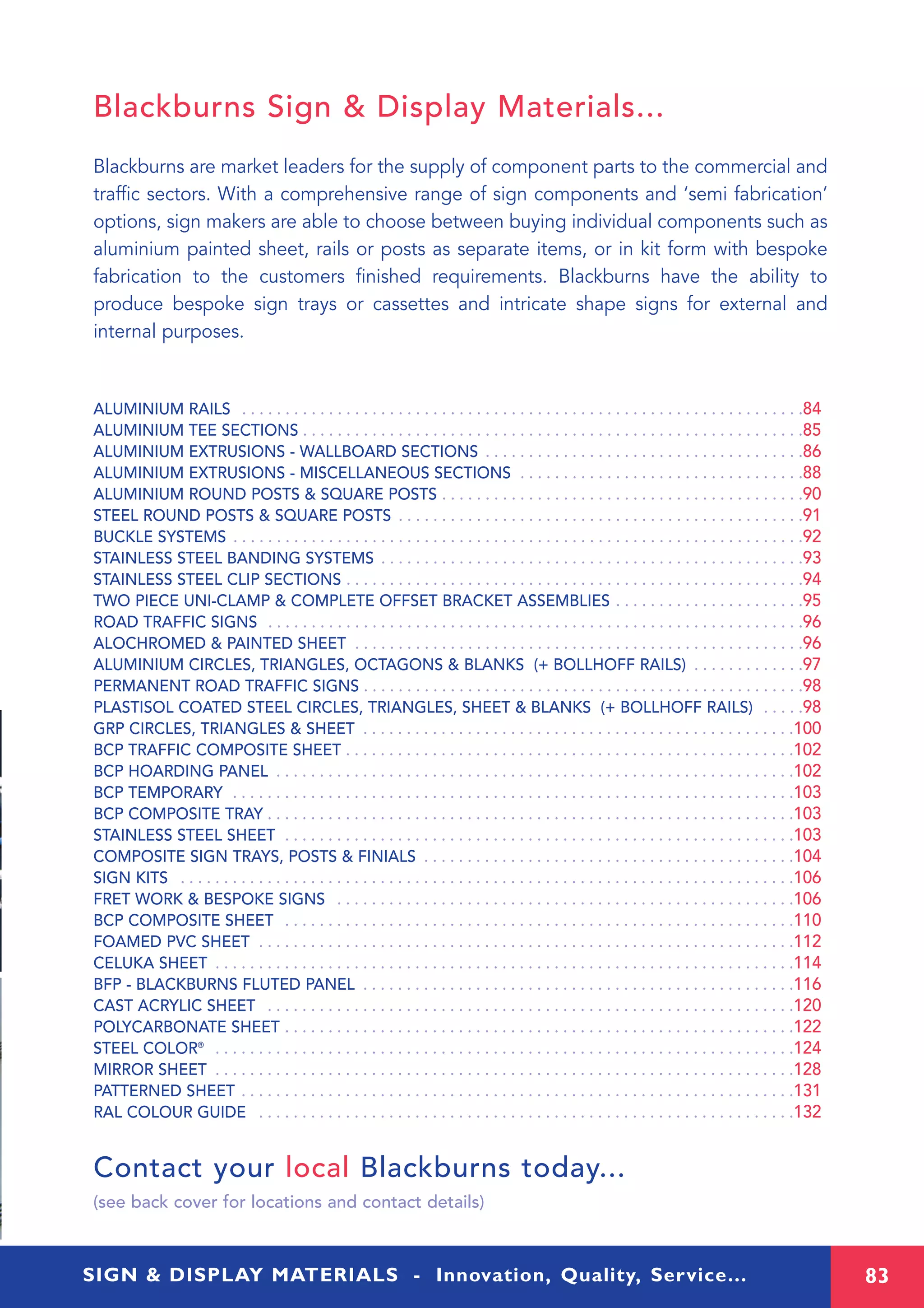 83SIGN & DISPLAY MATERIALS - Innovation, Quality, Service...
ALUMINIUM RAILS . . . . . . . . . . . . . . . . . . . . . . . . . . . . . . . . . . . . . . . . . . . . . . . . . . . . . . . . . . . . . . . . .84
ALUMINIUM TEE SECTIONS . . . . . . . . . . . . . . . . . . . . . . . . . . . . . . . . . . . . . . . . . . . . . . . . . . . . . . . . . .85
ALUMINIUM EXTRUSIONS - WALLBOARD SECTIONS . . . . . . . . . . . . . . . . . . . . . . . . . . . . . . . . . . . . .86
ALUMINIUM EXTRUSIONS - MISCELLANEOUS SECTIONS . . . . . . . . . . . . . . . . . . . . . . . . . . . . . . . . .88
ALUMINIUM ROUND POSTS & SQUARE POSTS . . . . . . . . . . . . . . . . . . . . . . . . . . . . . . . . . . . . . . . . . .90
STEEL ROUND POSTS & SQUARE POSTS . . . . . . . . . . . . . . . . . . . . . . . . . . . . . . . . . . . . . . . . . . . . . . .91
BUCKLE SYSTEMS . . . . . . . . . . . . . . . . . . . . . . . . . . . . . . . . . . . . . . . . . . . . . . . . . . . . . . . . . . . . . . . . . .92
STAINLESS STEEL BANDING SYSTEMS . . . . . . . . . . . . . . . . . . . . . . . . . . . . . . . . . . . . . . . . . . . . . . . . .93
STAINLESS STEEL CLIP SECTIONS . . . . . . . . . . . . . . . . . . . . . . . . . . . . . . . . . . . . . . . . . . . . . . . . . . . . .94
TWO PIECE UNI-CLAMP & COMPLETE OFFSET BRACKET ASSEMBLIES . . . . . . . . . . . . . . . . . . . . . .95
ROAD TRAFFIC SIGNS . . . . . . . . . . . . . . . . . . . . . . . . . . . . . . . . . . . . . . . . . . . . . . . . . . . . . . . . . . . . . .96
ALOCHROMED & PAINTED SHEET . . . . . . . . . . . . . . . . . . . . . . . . . . . . . . . . . . . . . . . . . . . . . . . . . . . .96
ALUMINIUM CIRCLES, TRIANGLES, OCTAGONS & BLANKS (+ BOLLHOFF RAILS) . . . . . . . . . . . . .97
PERMANENT ROAD TRAFFIC SIGNS . . . . . . . . . . . . . . . . . . . . . . . . . . . . . . . . . . . . . . . . . . . . . . . . . . .98
PLASTISOL COATED STEEL CIRCLES, TRIANGLES, SHEET & BLANKS (+ BOLLHOFF RAILS) . . . . .98
GRP CIRCLES, TRIANGLES & SHEET . . . . . . . . . . . . . . . . . . . . . . . . . . . . . . . . . . . . . . . . . . . . . . . . . .100
BCP TRAFFIC COMPOSITE SHEET . . . . . . . . . . . . . . . . . . . . . . . . . . . . . . . . . . . . . . . . . . . . . . . . . . . .102
BCP HOARDING PANEL . . . . . . . . . . . . . . . . . . . . . . . . . . . . . . . . . . . . . . . . . . . . . . . . . . . . . . . . . . . .102
BCP TEMPORARY . . . . . . . . . . . . . . . . . . . . . . . . . . . . . . . . . . . . . . . . . . . . . . . . . . . . . . . . . . . . . . . . .103
BCP COMPOSITE TRAY . . . . . . . . . . . . . . . . . . . . . . . . . . . . . . . . . . . . . . . . . . . . . . . . . . . . . . . . . . . . .103
STAINLESS STEEL SHEET . . . . . . . . . . . . . . . . . . . . . . . . . . . . . . . . . . . . . . . . . . . . . . . . . . . . . . . . . . .103
COMPOSITE SIGN TRAYS, POSTS & FINIALS . . . . . . . . . . . . . . . . . . . . . . . . . . . . . . . . . . . . . . . . . . .104
SIGN KITS . . . . . . . . . . . . . . . . . . . . . . . . . . . . . . . . . . . . . . . . . . . . . . . . . . . . . . . . . . . . . . . . . . . . . . .106
FRET WORK & BESPOKE SIGNS . . . . . . . . . . . . . . . . . . . . . . . . . . . . . . . . . . . . . . . . . . . . . . . . . . . . .106
BCP COMPOSITE SHEET . . . . . . . . . . . . . . . . . . . . . . . . . . . . . . . . . . . . . . . . . . . . . . . . . . . . . . . . . . .110
FOAMED PVC SHEET . . . . . . . . . . . . . . . . . . . . . . . . . . . . . . . . . . . . . . . . . . . . . . . . . . . . . . . . . . . . . .112
CELUKA SHEET . . . . . . . . . . . . . . . . . . . . . . . . . . . . . . . . . . . . . . . . . . . . . . . . . . . . . . . . . . . . . . . . . . .114
BFP - BLACKBURNS FLUTED PANEL . . . . . . . . . . . . . . . . . . . . . . . . . . . . . . . . . . . . . . . . . . . . . . . . . .116
CAST ACRYLIC SHEET . . . . . . . . . . . . . . . . . . . . . . . . . . . . . . . . . . . . . . . . . . . . . . . . . . . . . . . . . . . . .120
POLYCARBONATE SHEET . . . . . . . . . . . . . . . . . . . . . . . . . . . . . . . . . . . . . . . . . . . . . . . . . . . . . . . . . . .122
STEEL COLOR®
. . . . . . . . . . . . . . . . . . . . . . . . . . . . . . . . . . . . . . . . . . . . . . . . . . . . . . . . . . . . . . . . . . .124
MIRROR SHEET . . . . . . . . . . . . . . . . . . . . . . . . . . . . . . . . . . . . . . . . . . . . . . . . . . . . . . . . . . . . . . . . . . .128
PATTERNED SHEET . . . . . . . . . . . . . . . . . . . . . . . . . . . . . . . . . . . . . . . . . . . . . . . . . . . . . . . . . . . . . . . .131
RAL COLOUR GUIDE . . . . . . . . . . . . . . . . . . . . . . . . . . . . . . . . . . . . . . . . . . . . . . . . . . . . . . . . . . . . . .132
Contact your local Blackburns today...
(see back cover for locations and contact details)
Blackburns Sign & Display Materials...
Blackburns are market leaders for the supply of component parts to the commercial and
traffic sectors. With a comprehensive range of sign components and ‘semi fabrication’
options, sign makers are able to choose between buying individual components such as
aluminium painted sheet, rails or posts as separate items, or in kit form with bespoke
fabrication to the customers finished requirements. Blackburns have the ability to
produce bespoke sign trays or cassettes and intricate shape signs for external and
internal purposes.
 