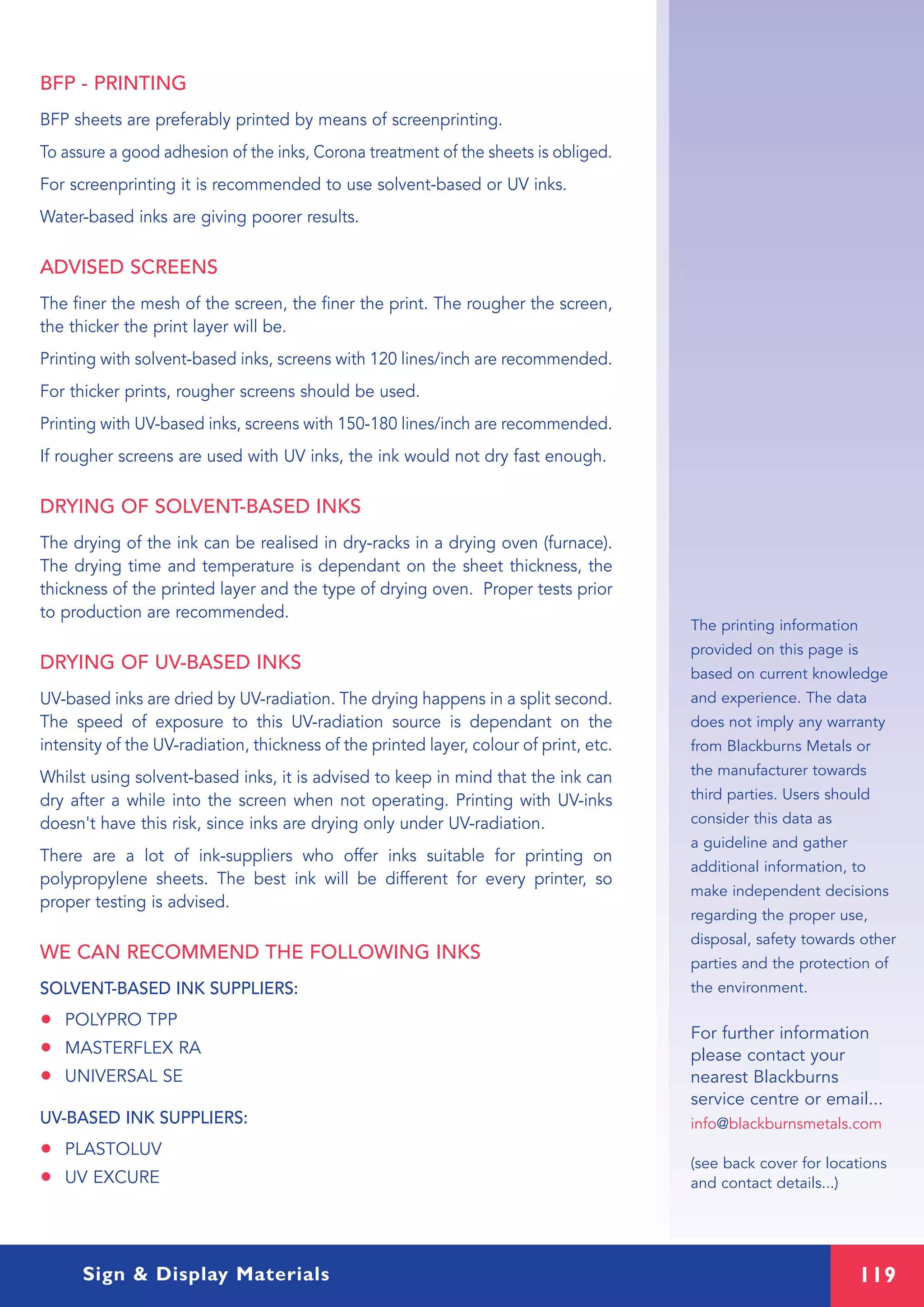 119Sign & Display Materials
BFP - PRINTING
BFP sheets are preferably printed by means of screenprinting.
To assure a good adhesion of the inks, Corona treatment of the sheets is obliged.
For screenprinting it is recommended to use solvent-based or UV inks.
Water-based inks are giving poorer results.
ADVISED SCREENS
The finer the mesh of the screen, the finer the print. The rougher the screen,
the thicker the print layer will be.
Printing with solvent-based inks, screens with 120 lines/inch are recommended.
For thicker prints, rougher screens should be used.
Printing with UV-based inks, screens with 150-180 lines/inch are recommended.
If rougher screens are used with UV inks, the ink would not dry fast enough.
DRYING OF SOLVENT-BASED INKS
The drying of the ink can be realised in dry-racks in a drying oven (furnace).
The drying time and temperature is dependant on the sheet thickness, the
thickness of the printed layer and the type of drying oven. Proper tests prior
to production are recommended.
DRYING OF UV-BASED INKS
UV-based inks are dried by UV-radiation. The drying happens in a split second.
The speed of exposure to this UV-radiation source is dependant on the
intensity of the UV-radiation, thickness of the printed layer, colour of print, etc.
Whilst using solvent-based inks, it is advised to keep in mind that the ink can
dry after a while into the screen when not operating. Printing with UV-inks
doesn't have this risk, since inks are drying only under UV-radiation.
There are a lot of ink-suppliers who offer inks suitable for printing on
polypropylene sheets. The best ink will be different for every printer, so
proper testing is advised.
WE CAN RECOMMEND THE FOLLOWING INKS
SOLVENT-BASED INK SUPPLIERS:
• POLYPRO TPP
• MASTERFLEX RA
• UNIVERSAL SE
UV-BASED INK SUPPLIERS:
• PLASTOLUV
• UV EXCURE
The printing information
provided on this page is
based on current knowledge
and experience. The data
does not imply any warranty
from Blackburns Metals or
the manufacturer towards
third parties. Users should
consider this data as
a guideline and gather
additional information, to
make independent decisions
regarding the proper use,
disposal, safety towards other
parties and the protection of
the environment.
For further information
please contact your
nearest Blackburns
service centre or email...
info@blackburnsmetals.com
(see back cover for locations
and contact details...)
 