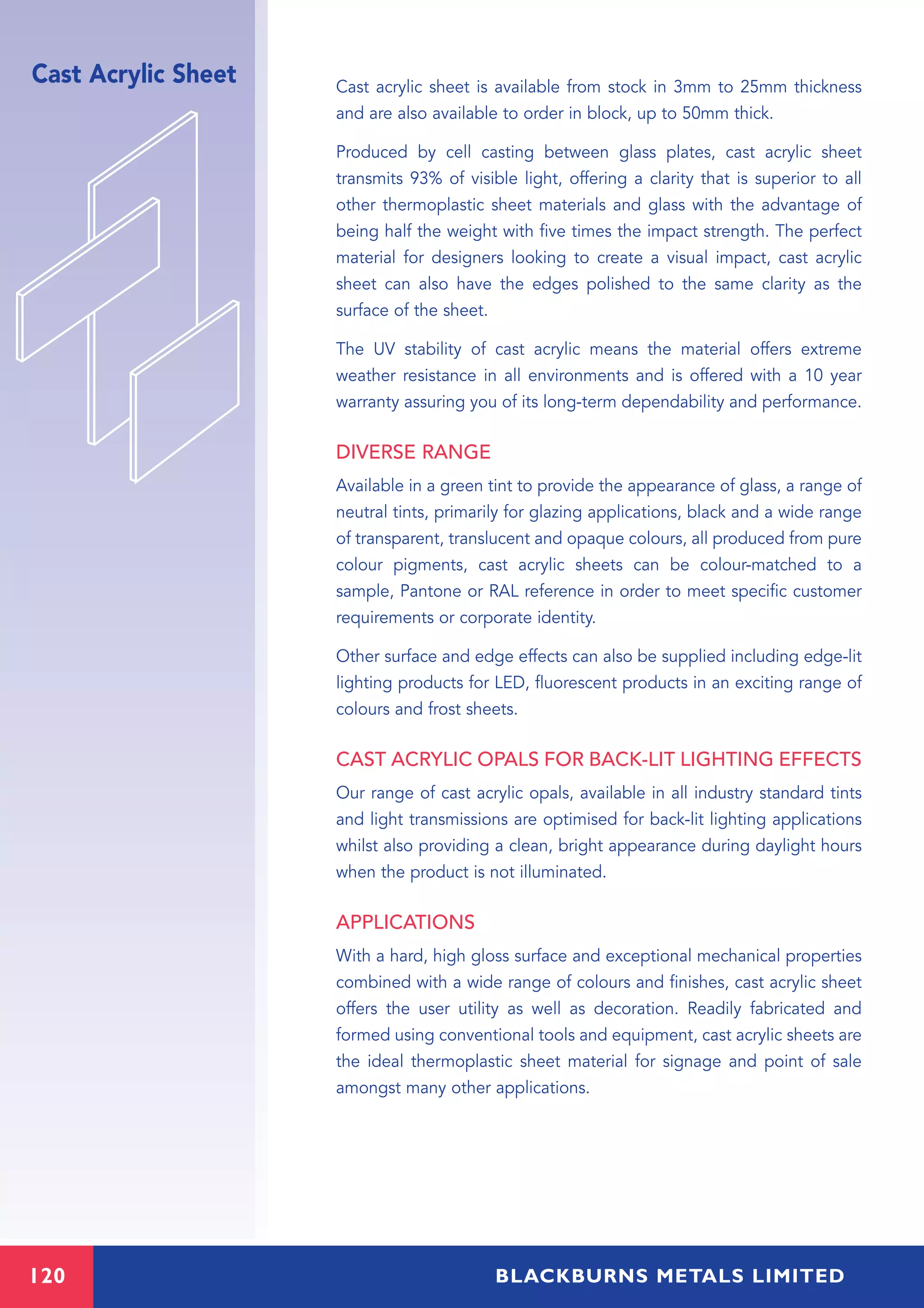 120 BLACKBURNS METALS LIMITED
Cast Acrylic Sheet Cast acrylic sheet is available from stock in 3mm to 25mm thickness
and are also available to order in block, up to 50mm thick.
Produced by cell casting between glass plates, cast acrylic sheet
transmits 93% of visible light, offering a clarity that is superior to all
other thermoplastic sheet materials and glass with the advantage of
being half the weight with five times the impact strength. The perfect
material for designers looking to create a visual impact, cast acrylic
sheet can also have the edges polished to the same clarity as the
surface of the sheet.
The UV stability of cast acrylic means the material offers extreme
weather resistance in all environments and is offered with a 10 year
warranty assuring you of its long-term dependability and performance.
DIVERSE RANGE
Available in a green tint to provide the appearance of glass, a range of
neutral tints, primarily for glazing applications, black and a wide range
of transparent, translucent and opaque colours, all produced from pure
colour pigments, cast acrylic sheets can be colour-matched to a
sample, Pantone or RAL reference in order to meet specific customer
requirements or corporate identity.
Other surface and edge effects can also be supplied including edge-lit
lighting products for LED, fluorescent products in an exciting range of
colours and frost sheets.
CAST ACRYLIC OPALS FOR BACK-LIT LIGHTING EFFECTS
Our range of cast acrylic opals, available in all industry standard tints
and light transmissions are optimised for back-lit lighting applications
whilst also providing a clean, bright appearance during daylight hours
when the product is not illuminated.
APPLICATIONS
With a hard, high gloss surface and exceptional mechanical properties
combined with a wide range of colours and finishes, cast acrylic sheet
offers the user utility as well as decoration. Readily fabricated and
formed using conventional tools and equipment, cast acrylic sheets are
the ideal thermoplastic sheet material for signage and point of sale
amongst many other applications.
 