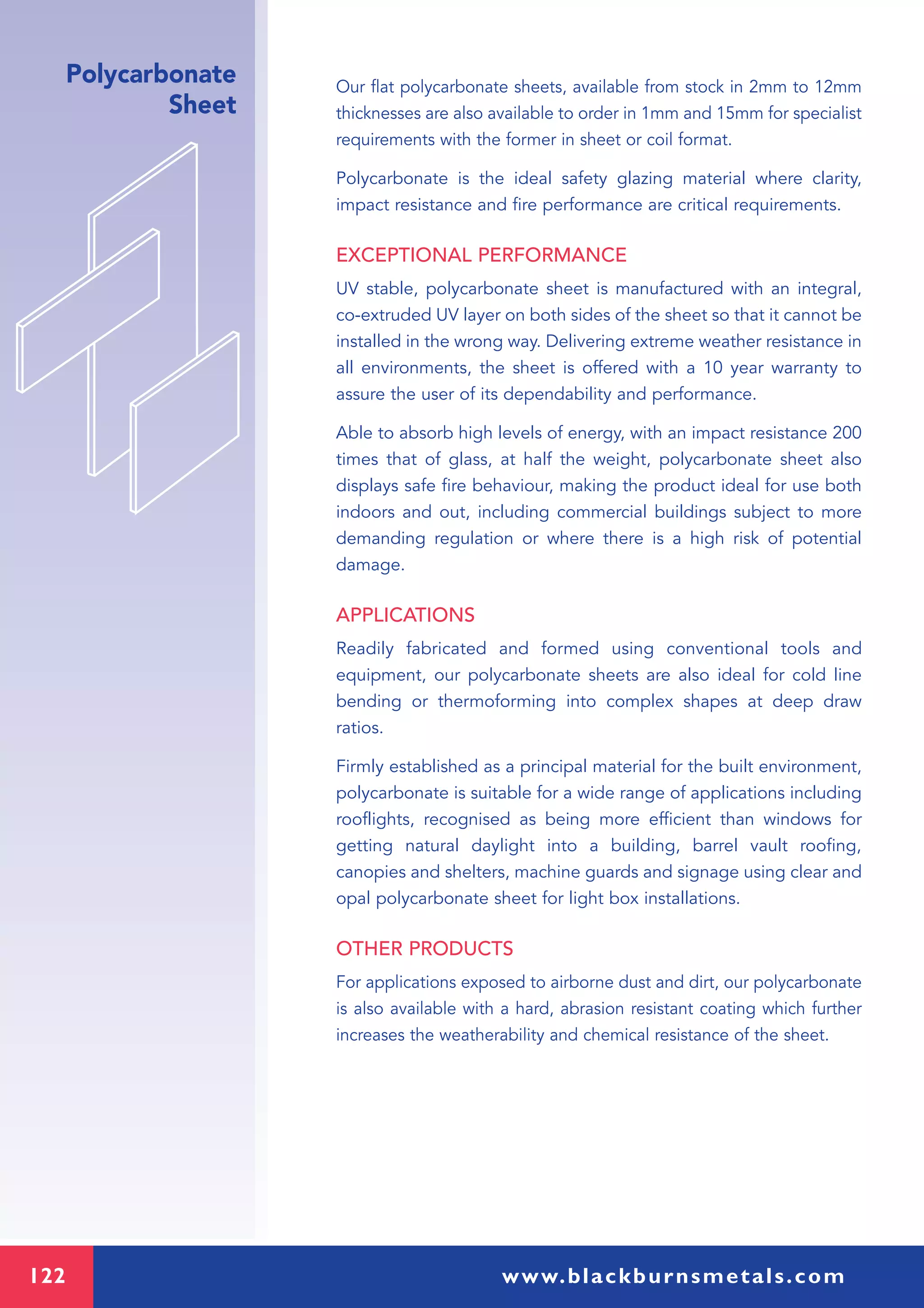 122 www.blackburnsmetals.com
Polycarbonate
Sheet
Our flat polycarbonate sheets, available from stock in 2mm to 12mm
thicknesses are also available to order in 1mm and 15mm for specialist
requirements with the former in sheet or coil format.
Polycarbonate is the ideal safety glazing material where clarity,
impact resistance and fire performance are critical requirements.
EXCEPTIONAL PERFORMANCE
UV stable, polycarbonate sheet is manufactured with an integral,
co-extruded UV layer on both sides of the sheet so that it cannot be
installed in the wrong way. Delivering extreme weather resistance in
all environments, the sheet is offered with a 10 year warranty to
assure the user of its dependability and performance.
Able to absorb high levels of energy, with an impact resistance 200
times that of glass, at half the weight, polycarbonate sheet also
displays safe fire behaviour, making the product ideal for use both
indoors and out, including commercial buildings subject to more
demanding regulation or where there is a high risk of potential
damage.
APPLICATIONS
Readily fabricated and formed using conventional tools and
equipment, our polycarbonate sheets are also ideal for cold line
bending or thermoforming into complex shapes at deep draw
ratios.
Firmly established as a principal material for the built environment,
polycarbonate is suitable for a wide range of applications including
rooflights, recognised as being more efficient than windows for
getting natural daylight into a building, barrel vault roofing,
canopies and shelters, machine guards and signage using clear and
opal polycarbonate sheet for light box installations.
OTHER PRODUCTS
For applications exposed to airborne dust and dirt, our polycarbonate
is also available with a hard, abrasion resistant coating which further
increases the weatherability and chemical resistance of the sheet.
 