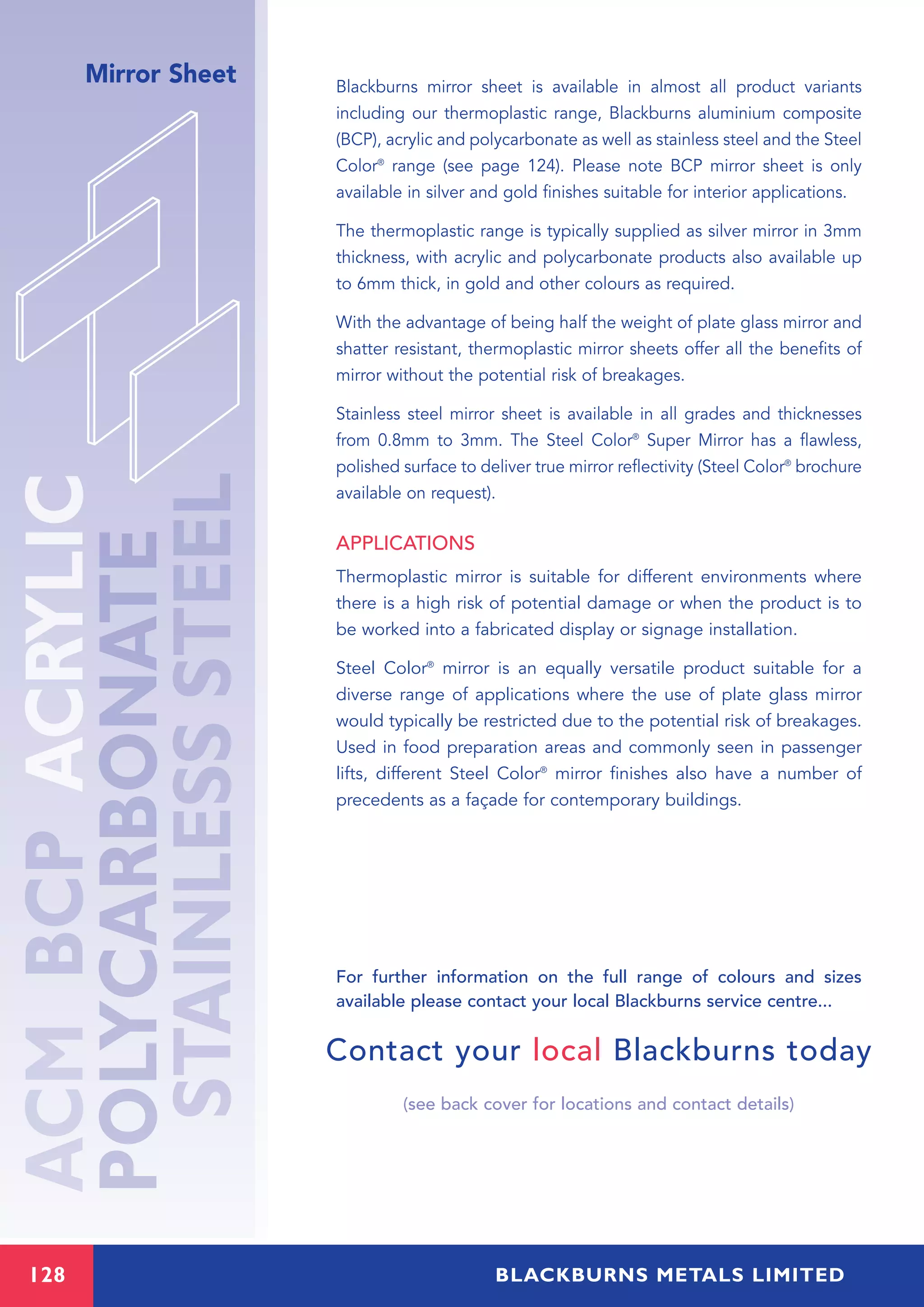 Mirror Sheet Blackburns mirror sheet is available in almost all product variants
including our thermoplastic range, Blackburns aluminium composite
(BCP), acrylic and polycarbonate as well as stainless steel and the Steel
Color®
range (see page 124). Please note BCP mirror sheet is only
available in silver and gold finishes suitable for interior applications.
The thermoplastic range is typically supplied as silver mirror in 3mm
thickness, with acrylic and polycarbonate products also available up
to 6mm thick, in gold and other colours as required.
With the advantage of being half the weight of plate glass mirror and
shatter resistant, thermoplastic mirror sheets offer all the benefits of
mirror without the potential risk of breakages.
Stainless steel mirror sheet is available in all grades and thicknesses
from 0.8mm to 3mm. The Steel Color®
Super Mirror has a flawless,
polished surface to deliver true mirror reflectivity (Steel Color®
brochure
available on request).
APPLICATIONS
Thermoplastic mirror is suitable for different environments where
there is a high risk of potential damage or when the product is to
be worked into a fabricated display or signage installation.
Steel Color®
mirror is an equally versatile product suitable for a
diverse range of applications where the use of plate glass mirror
would typically be restricted due to the potential risk of breakages.
Used in food preparation areas and commonly seen in passenger
lifts, different Steel Color®
mirror finishes also have a number of
precedents as a façade for contemporary buildings.
For further information on the full range of colours and sizes
available please contact your local Blackburns service centre...
Contact your local Blackburns today
(see back cover for locations and contact details)
128 BLACKBURNS METALS LIMITED
 