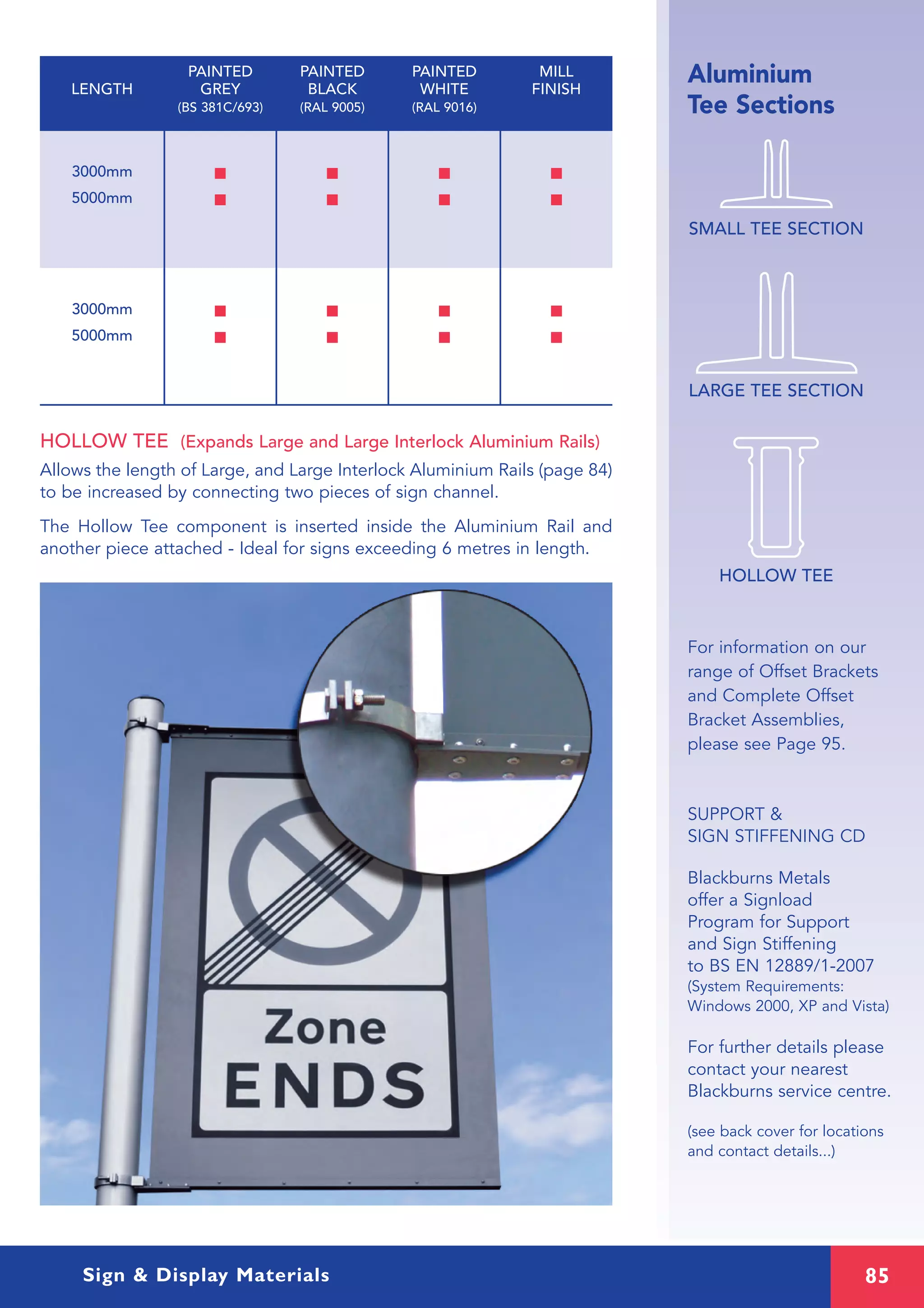 85Sign & Display Materials
Aluminium
Tee Sections
SMALL TEE SECTION
LARGE TEE SECTION
3000mm I I I I
5000mm I I I I
3000mm I I I I
5000mm I I I I
HOLLOW TEE (Expands Large and Large Interlock Aluminium Rails)
Allows the length of Large, and Large Interlock Aluminium Rails (page 84)
to be increased by connecting two pieces of sign channel.
The Hollow Tee component is inserted inside the Aluminium Rail and
another piece attached - Ideal for signs exceeding 6 metres in length.
PAINTED PAINTED PAINTED MILL
LENGTH GREY BLACK WHITE FINISH
(BS 381C/693) (RAL 9005) (RAL 9016)
For information on our
range of Offset Brackets
and Complete Offset
Bracket Assemblies,
please see Page 95.
SUPPORT &
SIGN STIFFENING CD
Blackburns Metals
offer a Signload
Program for Support
and Sign Stiffening
to BS EN 12889/1-2007
(System Requirements:
Windows 2000, XP and Vista)
For further details please
contact your nearest
Blackburns service centre.
(see back cover for locations
and contact details...)
HOLLOW TEE
 