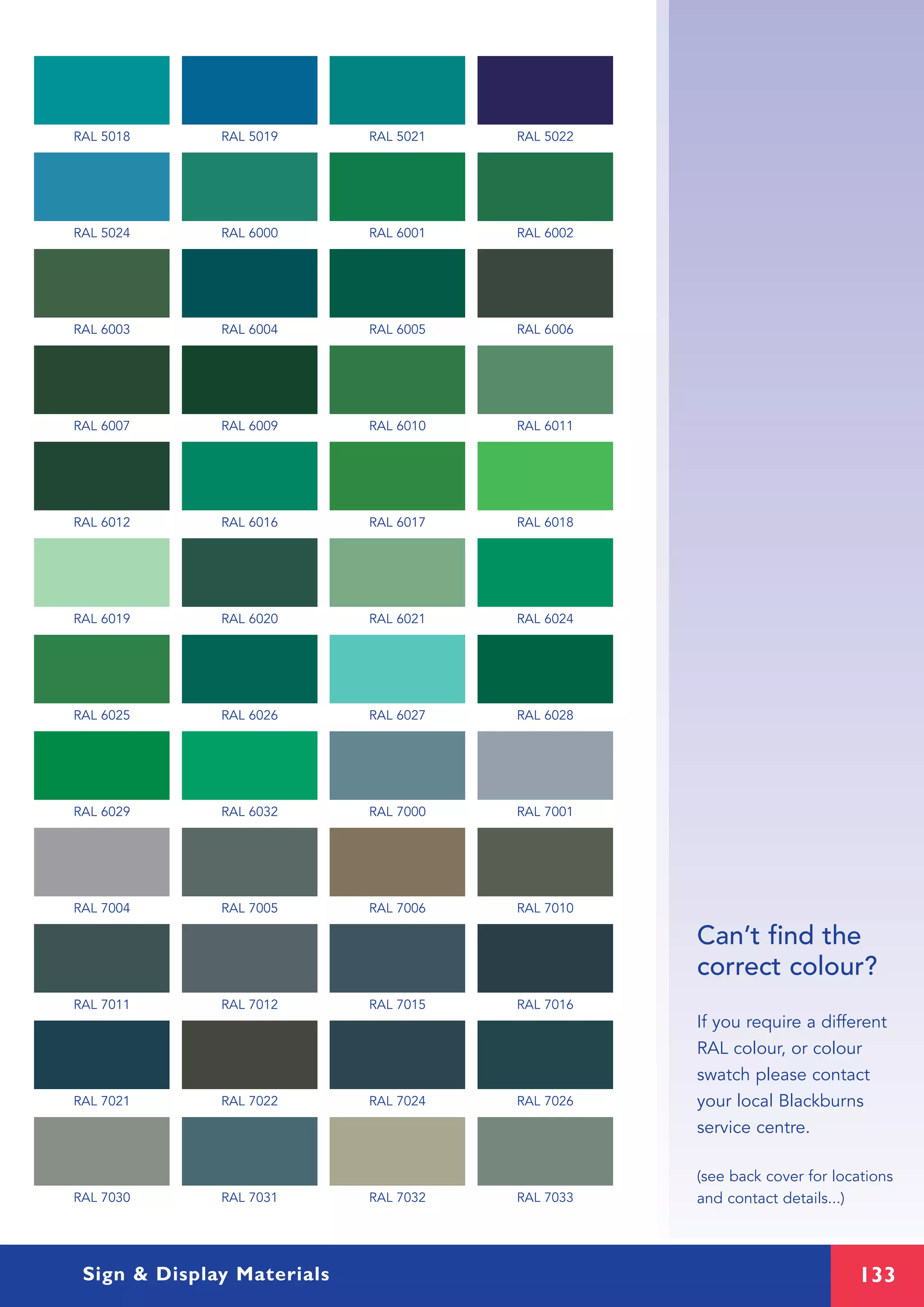 133
Can’t find the
correct colour?
If you require a different
RAL colour, or colour
swatch please contact
your local Blackburns
service centre.
(see back cover for locations
and contact details...)
RAL 5018 RAL 5019 RAL 5021 RAL 5022
RAL 5024 RAL 6000 RAL 6001 RAL 6002
RAL 6003 RAL 6004 RAL 6005 RAL 6006
RAL 6007 RAL 6009 RAL 6010 RAL 6011
RAL 6012 RAL 6016 RAL 6017 RAL 6018
RAL 6019 RAL 6020 RAL 6021 RAL 6024
RAL 6025 RAL 6026 RAL 6027 RAL 6028
RAL 6029 RAL 6032 RAL 7000 RAL 7001
RAL 7004 RAL 7005 RAL 7006 RAL 7010
RAL 7011 RAL 7012 RAL 7015 RAL 7016
RAL 7021 RAL 7022 RAL 7024 RAL 7026
RAL 7030 RAL 7031 RAL 7032 RAL 7033
Sign & Display Materials
 
