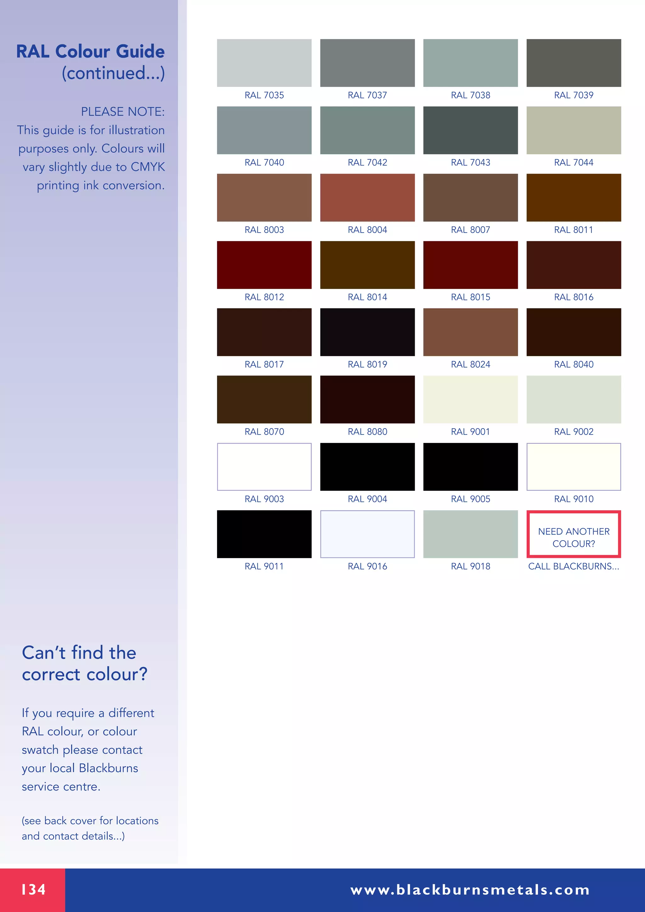 134 www.blackburnsmetals.com
RAL Colour Guide
(continued...)
PLEASE NOTE:
This guide is for illustration
purposes only. Colours will
vary slightly due to CMYK
printing ink conversion.
Can’t find the
correct colour?
If you require a different
RAL colour, or colour
swatch please contact
your local Blackburns
service centre.
(see back cover for locations
and contact details...)
RAL 7035 RAL 7037 RAL 7038 RAL 7039
RAL 7040 RAL 7042 RAL 7043 RAL 7044
RAL 8003 RAL 8004 RAL 8007 RAL 8011
RAL 8012 RAL 8014 RAL 8015 RAL 8016
RAL 8017 RAL 8019 RAL 8024 RAL 8040
RAL 8070 RAL 8080 RAL 9001 RAL 9002
RAL 9003 RAL 9004 RAL 9005 RAL 9010
RAL 9011 RAL 9016 RAL 9018 CALL BLACKBURNS...
NEED ANOTHER
COLOUR?
 