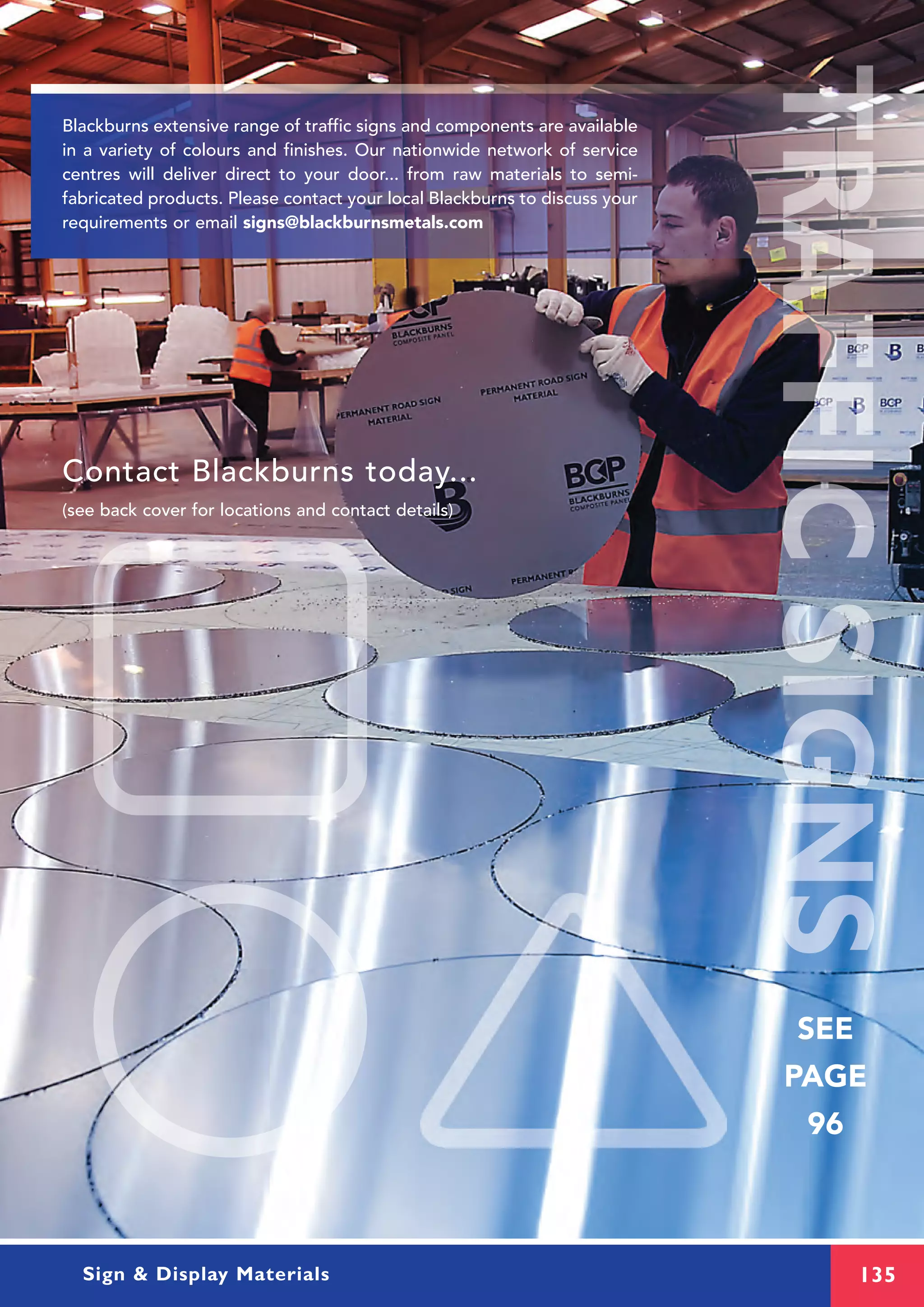 135Sign & Display Materials
Contact Blackburns today...
(see back cover for locations and contact details)
SEE
PAGE
96
Blackburns extensive range of traffic signs and components are available
in a variety of colours and finishes. Our nationwide network of service
centres will deliver direct to your door... from raw materials to semi-
fabricated products. Please contact your local Blackburns to discuss your
requirements or email signs@blackburnsmetals.com
 