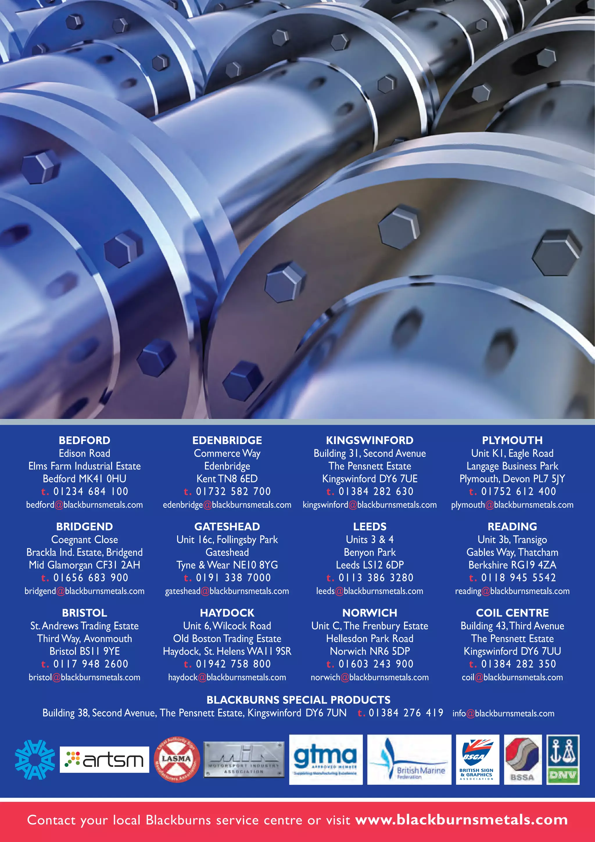PRODUCT CATALOGUE
Contact your local Blackburns service centre or visit www.blackburnsmetals.com
BEDFORD
Edison Road
Elms Farm Industrial Estate
Bedford MK41 0HU
t. 01234 684 100
bedford@blackburnsmetals.com
BRIDGEND
Coegnant Close
Brackla Ind. Estate, Bridgend
Mid Glamorgan CF31 2AH
t. 01656 683 900
bridgend@blackburnsmetals.com
BRISTOL
St.Andrews Trading Estate
Third Way, Avonmouth
Bristol BS11 9YE
t. 0117 948 2600
bristol@blackburnsmetals.com
EDENBRIDGE
Commerce Way
Edenbridge
Kent TN8 6ED
t. 01732 582 700
edenbridge@blackburnsmetals.com
GATESHEAD
Unit 16c, Follingsby Park
Gateshead
Tyne & Wear NE10 8YG
t. 0191 338 7000
gateshead@blackburnsmetals.com
HAYDOCK
Unit 6,Wilcock Road
Old Boston Trading Estate
Haydock, St. Helens WA11 9SR
t. 01942 758 800
haydock@blackburnsmetals.com
KINGSWINFORD
Building 31, Second Avenue
The Pensnett Estate
Kingswinford DY6 7UE
t. 01384 282 630
kingswinford@blackburnsmetals.com
LEEDS
Units 3 & 4
Benyon Park
Leeds LS12 6DP
t. 0113 386 3280
leeds@blackburnsmetals.com
NORWICH
Unit C,The Frenbury Estate
Hellesdon Park Road
Norwich NR6 5DP
t. 01603 243 900
norwich@blackburnsmetals.com
PLYMOUTH
Unit K1, Eagle Road
Langage Business Park
Plymouth, Devon PL7 5JY
t. 01752 612 400
plymouth@blackburnsmetals.com
READING
Unit 3b, Transigo
Gables Way, Thatcham
Berkshire RG19 4ZA
t. 0118 945 5542
reading@blackburnsmetals.com
COIL CENTRE
Building 43,Third Avenue
The Pensnett Estate
Kingswinford DY6 7UU
t. 01384 282 350
coil@blackburnsmetals.com
BLACKBURNS SPECIAL PRODUCTS
Building 38, Second Avenue, The Pensnett Estate, Kingswinford DY6 7UN t. 01384 276 419 info@blackburnsmetals.com
PRODUCTCATALOGUEBLACKBURNSMETALSLIMITED
BML0316
 