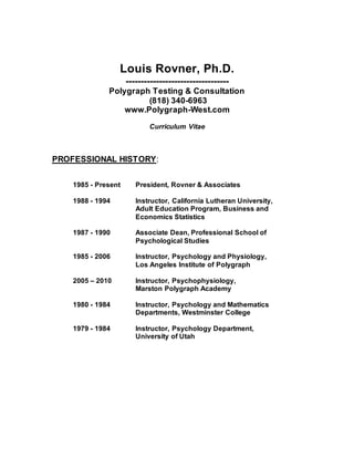 Louis Rovner, Ph.D.
----------------------------------
Polygraph Testing & Consultation
(818) 340-6963
www.Polygraph-West.com
Curriculum Vitae
PROFESSIONAL HISTORY:
1985 - Present President, Rovner & Associates
1988 - 1994 Instructor, California Lutheran University,
Adult Education Program, Business and
Economics Statistics
1987 - 1990 Associate Dean, Professional School of
Psychological Studies
1985 - 2006 Instructor, Psychology and Physiology,
Los Angeles Institute of Polygraph
2005 – 2010 Instructor, Psychophysiology,
Marston Polygraph Academy
1980 - 1984 Instructor, Psychology and Mathematics
Departments, Westminster College
1979 - 1984 Instructor, Psychology Department,
University of Utah
 