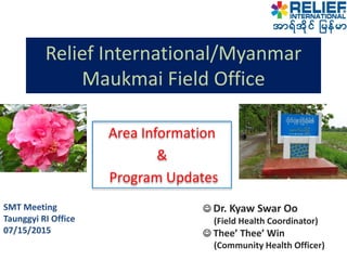 Relief International/Myanmar
Maukmai Field Office
SMT Meeting
Taunggyi RI Office
07/15/2015
 Dr. Kyaw Swar Oo
(Field Health Coordinator)
 Thee’ Thee’ Win
(Community Health Officer)
 