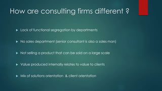 How are consulting firms different ?
 Lack of functional segregation by departments
 No sales department (senior consultant is also a sales man)
 Not selling a product that can be sold on a large scale
 Value produced internally relates to value to clients
 Mix of solutions orientation & client orientation
 