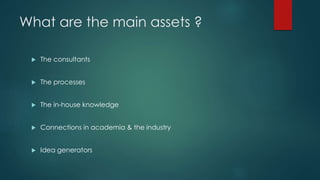 What are the main assets ?
 The consultants
 The processes
 The in-house knowledge
 Connections in academia & the industry
 Idea generators
 