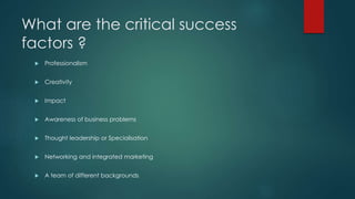 What are the critical success
factors ?
 Professionalism
 Creativity
 Impact
 Awareness of business problems
 Thought leadership or Specialisation
 Networking and integrated marketing
 A team of different backgrounds
 