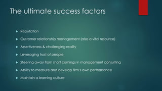 The ultimate success factors
 Reputation
 Customer relationship management (also a vital resource)
 Assertiveness & challenging reality
 Leveraging trust of people
 Steering away from short comings in management consulting
 Ability to measure and develop firm’s own performance
 Maintain a learning culture
 