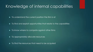 Knowledge of internal capabilities
 To understand the current position the firm is at
 To find and exploit opportunities that relate to the capabilities
 To know where to compete against other firms
 To appropriately allocate resources
 To find the resources that need to be acquired
 