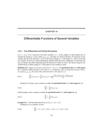 CHAPTER 16
Differentiable Functions of Several Variables
Ü16.1. The Differential and Partial Derivatives
Let w f´x y zµ be a function of the three variables x y z. In this chapter we shall explore how to
evaluate the change in w near a point ´x0 y0 z0µ, and make use of that evaluation. For functions of one
variable, this led to the derivative: dw dx is the rate of change of w with respect to x. But in more than
one variable, the lack of a unique independent variable makes this more complicated. In particular, the
rates of change may differ, depending upon the direction in which we move. We start by using the one
variable theory to deﬁne change in w with respect to one variable at a time.
Deﬁnition 16.1 Suppose we are given a function w f´x y zµ. The partial derivative of f with respect
to x is deﬁned by differentiating f with respect to x, considering y and z as being held constant. That is,
at a point ´x0 y0 z0µ, the value of the partial derivative with respect to x is
(16.1)
∂ f
∂x
´x0 y0 z0µ
d
dx
f´x y0 z0µ lim
h 0
f´x0 · h y0 z0µ   f´x0 y0 z0µ
h
Similarly, if we keep x and z constant, we deﬁne the partial derivative of f with respect to y by
(16.2)
∂ f
∂y
d
dy
f´x0 y z0µ
and by keeping x and y constant, we deﬁne the partial derivative of f with respect to z by
(16.3)
∂ f
∂z
d
dz
f´x0 y0 zµ
Example 16.1 Find the partial derivatives of f´x yµ x´1 · xyµ2.
Thinking of y as a constant, we have
(16.4)
∂ f
∂x
´1 · xyµ
2
· x´2´1 · xyµyµ ´1 · xyµ´1 · 3xyµ
235
 