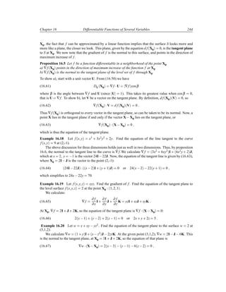 Chapter 16 Differentiable Functions of Several Variables 244
X0, the fact that f can be approximated by a linear function implies that the surface S looks more and
more like a plane, the closer we look. This plane, given by the equation d f´X0µ 0, is the tangent plane
to S at X0. We now note that the gradient of f is the normal to this surface, and points in the direction of
maximum increase of f.
Proposition 16.5 Let f be a function differentiable in a neighborhood of the point X0.
a) ∇f´X0µ points in the direction of maximum increase of the function f at X0.
b) ∇f´X0µ is the normal to the tangent plane of the level set of f through X0.
To show a), start with a unit vector U. From (16.50) we have
(16.61) DU´X0µ ∇f ¡U ∇f cosβ
where β is the angle between ∇f and U (since U 1). This takes its greatest value when cosβ 0,
that is U ∇f. To show b), let V be a vector on the tangent plane. By deﬁnition, d f´X0µ´Vµ 0, so
(16.62) ∇f´X0µ ¡V d f´X0µ´Vµ 0
Thus ∇f´X0µ is orthogonal to every vector in the tangent plane, so can be taken to be its normal. Now, a
point X lies in the tangent plane if and only if the vector X X0 lies on the tangent plane, or
(16.63) ∇f´X0µ ¡´X X0µ 0
which is thus the equation of the tangent plane.
Example 16.18 Let f´x yµ x3 · 3x2y2 · 2y. Find the equation of the line tangent to the curve
f´x yµ 9 at (2,-1).
The above discussion for three dimensions holds just as well in two dimensions. Thus, by proposition
16.6, the normal to the tangent line to the curve is ∇f.We calculate ∇f ´3x2 · 6xy2µI · ´6x2y · 2µJ;
which at x 2 y  1 is the vector 24I 22J. Now, the equation of the tangent line is given by (16.63),
where X0 2I J is the vector to the point (2,-1):
(16.64) ´24I 22Jµ ¡´´x 2µI· ´y· 1µJµ 0 or 24´x 2µ  22´y· 1µ 0
which simpliﬁes to 24x 22y 70.
Example 16.19 Let f´x y zµ xyz. Find the gradient of f. Find the equation of the tangent plane to
the level surface f´x y zµ 2 at the point X0 : ´1 2 1µ.
We calculate:
(16.65) ∇f
∂ f
∂x
I·
∂ f
∂y
J ·
∂ f
∂z
K yzI· xzJ · xyK
At X0, ∇f 2I· J · 2K, so the equation of the tangent plane is ∇f ¡´X X0µ 0:
(16.66) 2´x 1µ · ´y 2µ · 2´z 1µ 0 or 2x· y· 2z 5
Example 16.20 Let w x · xy  yz2. Find the equation of the tangent plane to the surface w 2 at
(3,1,2).
We calculate ∇w ´1 · yµI· ´x z2µJ  2zyK. At the given point (3,1,2), ∇w 2I J  6K. This
is the normal to the tangent plane, at X0 3I· J · 2K, so the equation of that plane is
(16.67) ∇w¡´X X0µ 2´x 3µ  ´y 1µ  6´z 2µ 0
 