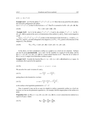 Ü16.2 Gradients and Vector methods 245
or 2x y 6z· 7 0.
Example 16.21 Let S be the sphere x2 · y2 · z2 a2 a 0. Show that at any point X on the sphere,
the vector X is orthogonal to the sphere.
Let w x2
· y2
· z2
, so that S is the level set w a2
. Then ∇w is normal to S at X xI· yJ · zK. But
(16.68) ∇w 2xI· 2yJ · 2zK 2X
Example 16.22 Let S1 be the sphere x2 · y2 · z2 4 and S2 the cylinder x2 · y2 1. Let X
xI· yJ · zK be a point on the curve γ of intersection of the surfaces S1 and S2. Find a vector tangent to
γ at X.
Let w1 x2 · y2 · z2 w2 x2 · y2, so that γ is the intersection of the level sets w1 4 and w2 1.
Then ∇w1 and ∇w2 are both orthogonal to the tangent to γ, so ∇w1 ¢∇w2 points in the direction of the
tangent to γ. We calculate:
(16.69) ∇w1 ¢∇w2 2´xI· yJ · zKµ ¢2´xI· yJµ 4´ yzI· zxJµ
In the above, we have considered a surface as a graph or as a level set of a function. Surfaces
can also be given parametrically. Let u and v be the variables in a region R of the plane, and let
X´u vµ x´u vµI · y´u vµJ · z´u vµK be a vector-valued function on R. Then the set of values of
X´u vµ, as ´u vµ ranges over R describes a surface in space.
Example 16.23 Consider the function X´u vµ ´u  vµI · ´u · vµJ · uvK deﬁned in ´u vµ space. In
coordinates, this is given by the equations
(16.70) x u  v y u · v z uv
We can solve for u and v in terms of x and y;
(16.71) u
x· y
2
v
 x· y
2
;
putting these in the formula for z we have
(16.72) z uv
x· y
2
 x· y
2
 x2 · y2
4
so the surface is the hyperbolic paraboloid 4z y2  x2.
Now, in general it may not be so easy (or simple) to realize a parametric surface as a level set;
however, we can use the parametric equations to , for example, ﬁnd the tangent plane to the surface at a
point.
Proposition 16.6 Let X´u vµ x´u vµI · y´u vµJ · z´u vµK be a vector-valued function deﬁned on a
region in R-space. Deﬁne
(16.73) Xu
∂x
∂u
I·
∂y
∂u
J ·
∂z
∂u
K
 