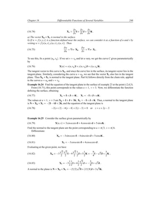 Chapter 16 Differentiable Functions of Several Variables 246
(16.74) Xv
∂x
∂v
I·
∂y
∂v
J ·
∂z
∂v
K
a) The vector Xu ¢Xv is normal to the surface.
b) If w f´x y zµ is a function deﬁned near the surface, we can consider it as a function of u and v by
writing w f´x´u vµ y´u vµ z´u vµµ. Then
(16.75)
∂w
∂u
∇w¡Xu
∂w
∂v
∇w¡Xv
To see this, ﬁx a point ´u0 v0µ. If we set v v0 and let u vary, we get the curve C given parameterically
by
(16.76) X´uµ x´u v0µI· y´u v0µJ · z´u v0µK
The tangent vector to this curve is Xu, and since the curve lies in the surface, its tangent vector lies in the
tangent plane. Similarly, considering the curve u u0, we see that the vector Xv also lies in the tangent
plane. Thus Xu ¢Xv is normal to the tangent plane. Part b) follows directly from the chain rule, applied
to the curves u u0 and v v0.
Example 16.24 Find the equation of the tangent plane to the surface of example 23 at the point (-2,4,3).
From (16.71), this point corresponds to the values u 1 v 3. Now, we differentiate the function
deﬁning the surface, obtaining
(16.77) Xu I· J · vK Xv  I· J · uK
The values at u 1 v 3 are Xu I· J · 3K Xv  I· J · K. Thus, a normal to the tangent plane
is N Xu ¢Xv  2I 4J · 2K, and the equation of the tangent plane is
(16.78)  2´x· 2µ  4´y 4µ · 2´z 3µ 0 or z x· 2y 3
Example 16.25 Consider the surface given parametrically by
(16.79) X´u vµ 3cosucosvI· 4cosusinvJ · 5sinuK
Find the normal to the tangent plane ant the point corresponding to u π 3 v π 6.
Differentiate:
(16.80) Xu  3sinucosvI 4sinusinvJ · 5cosuK
(16.81) Xv  3cosusinvI· 4cosucosvJ
Evaluating at the given point, we have
(16.82) Xu  3
Ô
3
2
Ô
3
2
I 4
Ô
3
2
1
2
J · 5
1
2
K  9
4
I 
Ô
3J ·
5
2
K
(16.83) Xv  3
1
2
1
2
I· 4
1
2
Ô
3
2
J  3
4
I·
Ô
3J
A normal to the plane is N Xu ¢Xv  ´5 2µ
Ô
3I· ´15 8µJ · 3
Ô
3K.
 