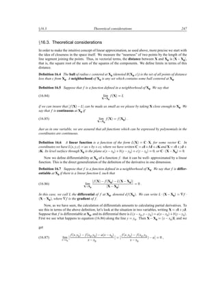 Ü16.3 Theoretical considerations 247
Ü16.3. Theoretical considerations
In order to make the intuitive concept of linear approximation, as used above, more precise we start with
the idea of closeness in the space itself. We measure the “nearness” of two points by the length of the
line segment joining the points. Thus, in vectorial terms, the distance between X and X0 is X  X0 ,
that is, the square root of the sum of the squares of the components. We deﬁne limits in terms of this
distance.
Deﬁnition 16.4 The ball of radius c centered at X0 (denoted B´X0 cµ) is the set of all points of distance
less than c from X0. A neighborhood of X0 is any set which contains some ball centered at X0.
Deﬁnition 16.5 Suppose that f is a function deﬁned in a neighborhood of X0. We say that
(16.84) lim
X X0
f´Xµ L
if we can insure that f´Xµ  L can be made as small as we please by taking X close enough to X0. We
say that f is continuous at X0 if
(16.85) lim
X X0
f´Xµ f´X0µ
Just as in one variable, we are assured that all functions which can be expressed by polynomials in the
coordinates are continuous.
Deﬁnition 16.6 A linear function is a function of the form L´Xµ C¡X, for some vector C. In
coordinates we have L´x y zµ ax·by·cz, where we have written C aI·bJ·cK and X xI·yJ·
zK. Its level surface through X0 is the plane a´x x0µ · b´y y0µ · c´z z0µ 0, or C¡´X X0µ 0.
Now we deﬁne differentiability at X0 of a function f: that it can be well- approximated by a linear
function. This is the direct generalization of the deﬁnition of the derivative in one dimension.
Deﬁnition 16.7 Suppose that f is a function deﬁned in a neighborhood of X0. We say that f is differ-
entiable at X0 if there is a linear function L such that
(16.86) lim
X X0
f´Xµ   f´X0µ  L´X X0µ
X X0
0
In this case, we call L the differential of f at X0, denoted d f´X0µ. We can write L ¡´X X0µ ∇f ¡
´X X0µ, where ∇f is the gradient of f.
Now, as we have seen, the calculation of differentials amounts to calculating partial derivatives. To
see this in terms of the above deﬁnition, let’s look at the situation in two variables, writing X xI· yJ.
Suppose that f is differentiable at X0, and its differential there is L´x x0 y y0µ a´x x0µ·b´y y0µ.
First we see what happens to equation (16.86) along the line y y0. Then X X0 ´x  x0µI, and we
get
(16.87) lim
x x0
¬
¬
f´x y0µ   f´x0 y0µ  a´x x0µ
x x0
¬
¬
¬
¬
f´x y0µ   f´x0 y0
x x0
µ  a
¬
¬ 0
 