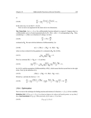 Chapter 16 Differentiable Functions of Several Variables 248
or
(16.88)
∂ f
∂x
lim
x x0
f´x y0µ   f´x0 y0µ
x x0
a
In the same way, we see that b ∂ f ∂y.
Now we turn to an argument for the chain rule in two dimensions.
The Chain Rule. Let w f´x yµ be a differentiable function deﬁned in a region R. Suppose that γ is
a differentiable curve in R given parametrically by X X´tµ, with t 0 corresponding to X0. Then,
considering w f´X´tµµ as a function of t along γ, we have
(16.89)
dw
dt
´∇fµ ¡ dX
dt
evaluated at X0. We start with the deﬁnition of differentiability. Let
(16.90) η´tµ f´X´tµµ   f´X0µ  L¡´X´tµ  X0µ
where we have written L for the gradient of w evaluated at X0. By (16.86),
(16.91) lim
X´tµ X0
η´tµ
X´tµ  X0
0
Now, by continuity X´tµ X0 as t 0, and thus
(16.92) lim
t 0
¬
¬
η´tµ
t
¬
¬ lim
X´tµ X0
η´tµ
X´tµ  X0
lim
t 0
X´tµ  X0
t
0
by (16.91), and the assumption of differentiability of X´tµ, which assure that the second limit on the right
exists. Now, by the deﬁnition of η:
(16.93) f´X´tµµ   f´X0µ L¡´X´tµ  X0µ · η´tµ
Divide by t, and take the limit as t 0:
(16.94)
dw
dt
lim
t 0
f´X´tµµ   f´X0µ
t
lim
t 0
L¡ X´tµ  X0
t
· lim
t 0
η´tµ
t
L¡ dX
dt
Ü16.4. Optimization
Now we turn to the technique for ﬁnding maxima and minima of a function z f´x yµ of two variables.
Deﬁnition 16.8 If f´x0 y0µ f´x yµ is at least as large as its value at all nearby points, we say that f
has a local maximum at ´x0 y0µ. More precisely, if, for some a 0 we have
(16.95) f´x0 y0µ f´x yµ
 