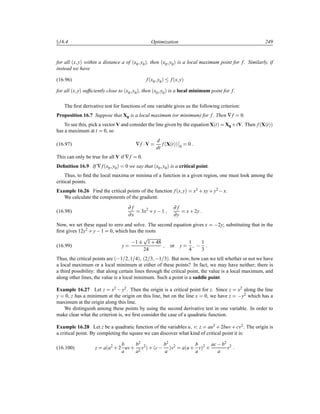 Ü16.4 Optimization 249
for all ´x yµ within a distance a of ´x0 y0µ, then ´x0 y0µ is a local maximum point for f. Similarly, if
instead we have
(16.96) f´x0 y0µ f´x yµ
for all ´x yµ sufﬁciently close to ´x0 y0µ, then ´x0 y0µ is a local minimum point for f.
The ﬁrst derivative test for functions of one variable gives us the following criterion:
Proposition 16.7 Suppose that X0 is a local maximum (or minimum) for f. Then ∇f 0.
To see this, pick a vector V and consider the line given by the equation X´tµ X0 ·tV. Then f´X´tµµ
has a maximum at t 0, so
(16.97) ∇f ¡V
d
dt
f´X´tµµ
¬
¬
0
0
This can only be true for all V if ∇f 0.
Deﬁnition 16.9 If ∇f´x0 y0µ 0 we say that ´x0 y0µ is a critical point.
Thus, to ﬁnd the local maxima or minima of a function in a given region, one must look among the
critical points.
Example 16.26 Find the critical points of the function f´x yµ x3 · xy· y2  x.
We calculate the components of the gradient:
(16.98)
∂ f
∂x
3x2
· y 1
∂ f
∂y
x· 2y
Now, we set these equal to zero and solve. The second equation gives x  2y; substituting that in the
ﬁrst gives 12y2 · y 1 0, which has the roots
(16.99) y
 1 ¦
Ô
1 · 48
24
or y
1
4
  1
3
Thus, the critical points are ´ 1 2 1 4µ ´2 3  1 3µ. But now, how can we tell whether or not we have
a local maximum or a local minimum at either of these points? In fact, we may have neither; there is
a third possibility: that along certain lines through the critical point, the value is a local maximum, and
along other lines, the value is a local minimum. Such a point is a saddle point.
Example 16.27 Let z x2  y2. Then the origin is a critical point for z. Since z x2 along the line
y 0, z has a minimum at the origin on this line, but on the line x 0, we have z  y2 which has a
maximum at the origin along this line.
We distinguish among these points by using the second derivative test in one variable. In order to
make clear what the criterion is, we ﬁrst consider the case of a quadratic function.
Example 16.28 Let z be a quadratic function of the variables u v: z au2 · 2buv· cv2. The origin is
a critical point. By completing the square we can discover what kind of critical point it is:
(16.100) z a´u2
· 2
b
a
uv·
b2
a2
v2
µ · ´c  b2
a
µv2
a´u ·
b
a
vµ
2
·
ac b2
a
v2
 