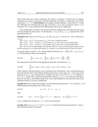 Chapter 16 Differentiable Functions of Several Variables 250
Thus if both terms have positive coefﬁcients, the origin is a minimum; if both terms have negative
coefﬁcients, the origin is a maximum, and if the signs differ, the origin is a saddle point. We call the
expression D ac b2 the discriminant of the quadratic function deﬁning z. Notice that if D 0, that
the coefﬁcients of (16.102) have the same sign, and if also a 0, we have a minimum. and if a 0, a
maximum. If D 0, the coefﬁcients have different signs and we have a saddle point.
This example leads us directly to the general criterion by applying the second derivative test along
each line through the critical point. For the function z f´x yµ, let fxx fx y fyy represent the second
partial derivatives of f.
Proposition 16.8 Suppose that ∇f´x0 y0µ 0, that is ´x0 y0µ is a critical point. Then (evaluating at
´x0 y0µ):
If D fxx fyy  ´ fxyµ2 0 at a point ´x0 y0µ, the f has a saddle point there.
If D fxx fyy  ´ fxyµ2 0 and fxx 0, at a point ´x0 y0µ, then f has a local minimum there.
If D fxx fyy  ´ fxyµ2 0 and fxx 0, at a point ´x0 y0µ, then f has a local maximum there.
If D 0, we can conclude nothing. We note that when D 0 the second derivative along all lines
has the same sign, so we could check whether fyy is greater or less than 0 instead, if that were easier.
To see this, choose a vector V uI· vJ and consider the function fV´tµ f´X0 ·tVµ f´x0 ·tu y0 ·
tvµ. Differentiating we ﬁnd, by the chain rule,
(16.101)
d
dt
fV u fx · vfy
d2
dt2
fV
d
dt
´u fx · vfyµ u
d fx
dt
· v
d fy
dt
We compute the second derivative by applying the chain rule to the functions fx fy:
(16.102)
d2
dt2
fV u´u fxx · vfyxµ · v´u fxy · vfyyµ u2
fxx · 2uvfxy · v2
fyy
If this is positive, then the function fV has a minimum; that is the function f has a minimum along the
line in the direction of V. If this holds for all directions V; that is, for all values of u v, then f has a local
minimum at ´x0 y0µ. But, referring back to example 16.28, this is true if D 0 fxx 0. Similarly, if
D 0 fxx 0, then f has a maximum along all lines through ´x0 y0µ, so f has a local maximum there.
However, if D and fxx have different signs, then f has a local maximum in some directions, and a local
minimum in others, so we have a saddle point.
Example 16.29 We continue with example 16.26. We found critical points at P´ 1 2 1 4µ, Q´2 3  1 3µ.
Differentiating the ﬁrst partials (see (16.98)), we get
(16.103) fxx 6x fxy 1 fyy 2
Thus
(16.104) at P : D 6´ 1
2
µ´2µ  12
 7 and at Q : D 6´
2
3
µ´2µ  12
7
so P is a saddle point, and since fxx 4 0, Q is a local minimum.
Example 16.30 Let f´x yµ x2 · 2y4 · xy· 4x· 2y. Find the local maxima and minima of z. Does f
have a global maximum or minimum?
 